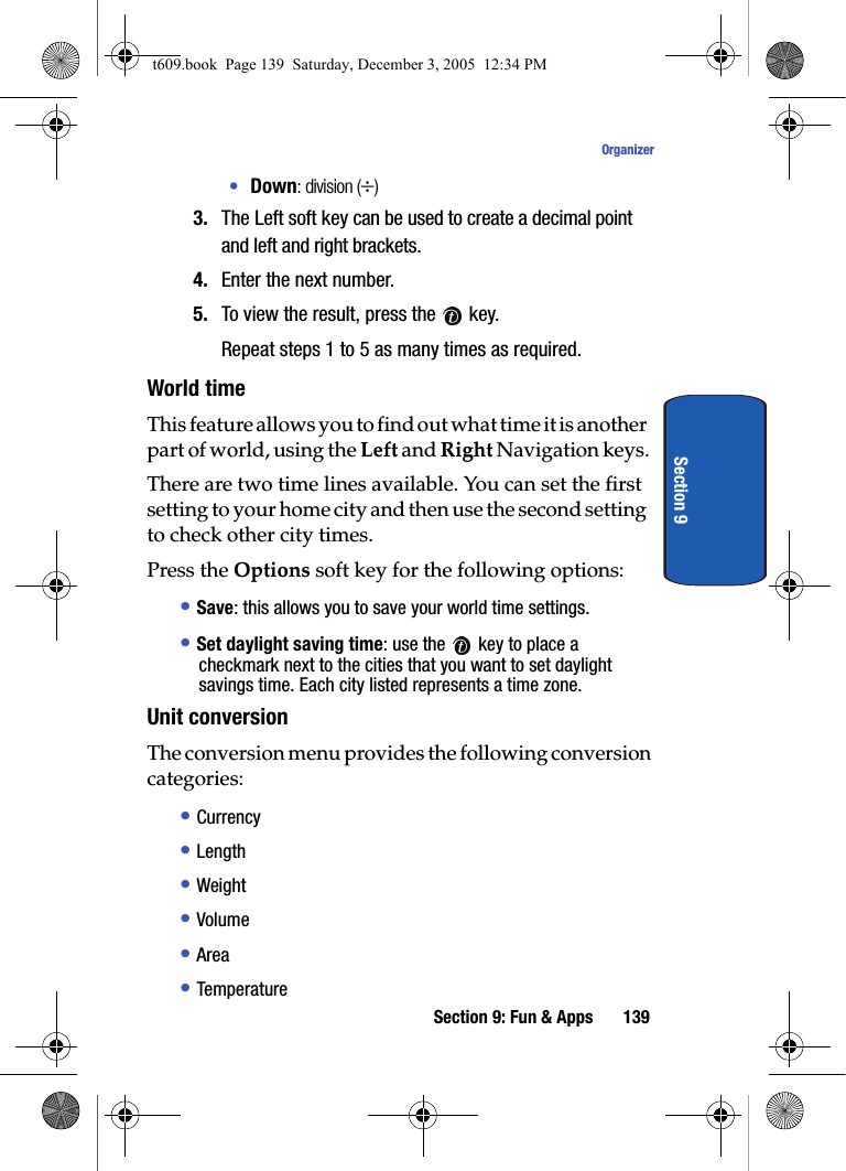 Section 9: Fun &amp; Apps 139OrganizerSection 9•Down: division (÷)3. The Left soft key can be used to create a decimal point and left and right brackets.4. Enter the next number.5. To view the result, press the   key.Repeat steps 1 to 5 as many times as required.World timeThis feature allows you to find out what time it is another part of world, using the Left and Right Navigation keys.There are two time lines available. You can set the first setting to your home city and then use the second setting to check other city times. Press the Options soft key for the following options:• Save: this allows you to save your world time settings.• Set daylight saving time: use the   key to place a checkmark next to the cities that you want to set daylight savings time. Each city listed represents a time zone.Unit conversionThe conversion menu provides the following conversion categories:• Currency• Length• Weight• Volume• Area• Temperaturet609.book  Page 139  Saturday, December 3, 2005  12:34 PM