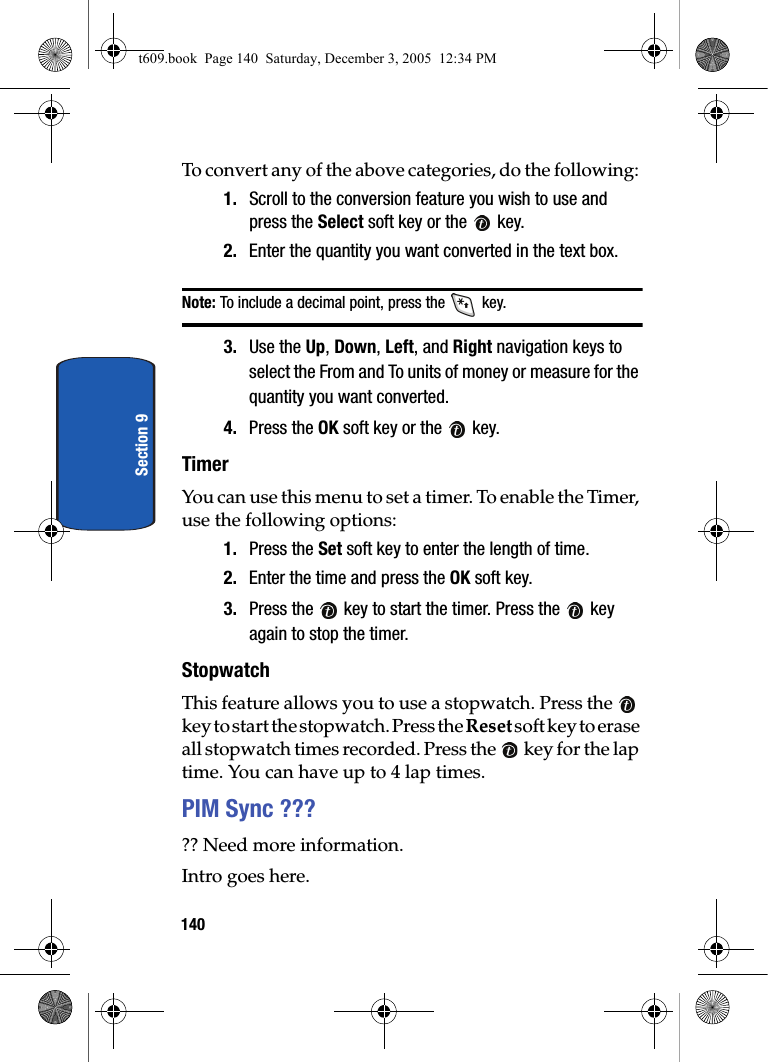 140Section 9To convert any of the above categories, do the following: 1. Scroll to the conversion feature you wish to use and press the Select soft key or the   key. 2. Enter the quantity you want converted in the text box. Note: To include a decimal point, press the   key. 3. Use the Up, Down, Left, and Right navigation keys to select the From and To units of money or measure for the quantity you want converted. 4. Press the OK soft key or the   key. TimerYou can use this menu to set a timer. To enable the Timer, use the following options:1. Press the Set soft key to enter the length of time. 2. Enter the time and press the OK soft key.3. Press the   key to start the timer. Press the   key again to stop the timer.StopwatchThis feature allows you to use a stopwatch. Press the   key to start the stopwatch. Press the Reset soft key to erase all stopwatch times recorded. Press the   key for the lap time. You can have up to 4 lap times.PIM Sync ????? Need more information.Intro goes here.t609.book  Page 140  Saturday, December 3, 2005  12:34 PM