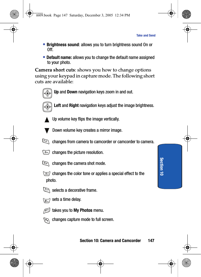 Section 10: Camera and Camcorder 147Take and SendSection 10• Brightness sound: allows you to turn brightness sound On or Off.• Default name: allows you to change the default name assigned to your photo.Camera short cuts: shows you how to change options using your keypad in capture mode. The following short cuts are available: Up and Down navigation keys zoom in and out. Left and Right navigation keys adjust the image brightness. Up volume key flips the image vertically. Down volume key creates a mirror image. changes from camera to camcorder or camcorder to camera. changes the picture resolution. changes the camera shot mode. changes the color tone or applies a special effect to the photo. selects a decorative frame. sets a time delay. takes you to My Photos menu. changes capture mode to full screen.t609.book  Page 147  Saturday, December 3, 2005  12:34 PM