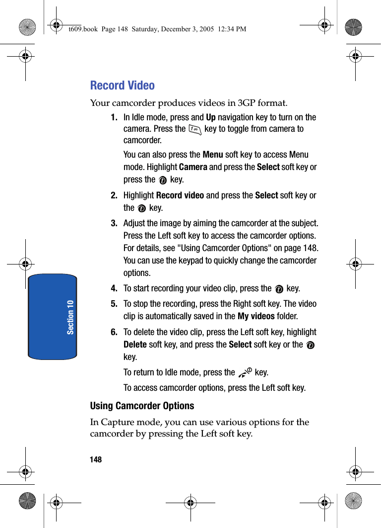 148Section 10Record VideoYour camcorder produces videos in 3GP format.1. In Idle mode, press and Up navigation key to turn on the camera. Press the   key to toggle from camera to camcorder.You can also press the Menu soft key to access Menu mode. Highlight Camera and press the Select soft key or press the   key. 2. Highlight Record video and press the Select soft key or the  key.3. Adjust the image by aiming the camcorder at the subject.Press the Left soft key to access the camcorder options. For details, see &quot;Using Camcorder Options&quot; on page 148.You can use the keypad to quickly change the camcorder options. 4. To start recording your video clip, press the   key.5. To stop the recording, press the Right soft key. The video clip is automatically saved in the My videos folder.6. To delete the video clip, press the Left soft key, highlight Delete soft key, and press the Select soft key or the   key.To return to Idle mode, press the   key.To access camcorder options, press the Left soft key.Using Camcorder OptionsIn Capture mode, you can use various options for the camcorder by pressing the Left soft key.t609.book  Page 148  Saturday, December 3, 2005  12:34 PM