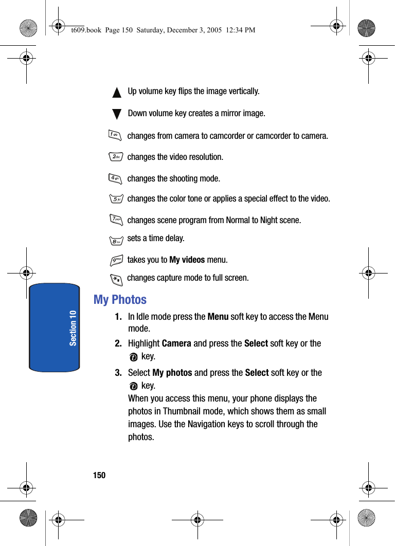 150Section 10 Up volume key flips the image vertically. Down volume key creates a mirror image. changes from camera to camcorder or camcorder to camera. changes the video resolution. changes the shooting mode. changes the color tone or applies a special effect to the video. changes scene program from Normal to Night scene. sets a time delay. takes you to My videos menu. changes capture mode to full screen.My Photos1. In Idle mode press the Menu soft key to access the Menu mode.2. Highlight Camera and press the Select soft key or the  key. 3. Select My photos and press the Select soft key or the  key.When you access this menu, your phone displays the photos in Thumbnail mode, which shows them as small images. Use the Navigation keys to scroll through the photos.t609.book  Page 150  Saturday, December 3, 2005  12:34 PM