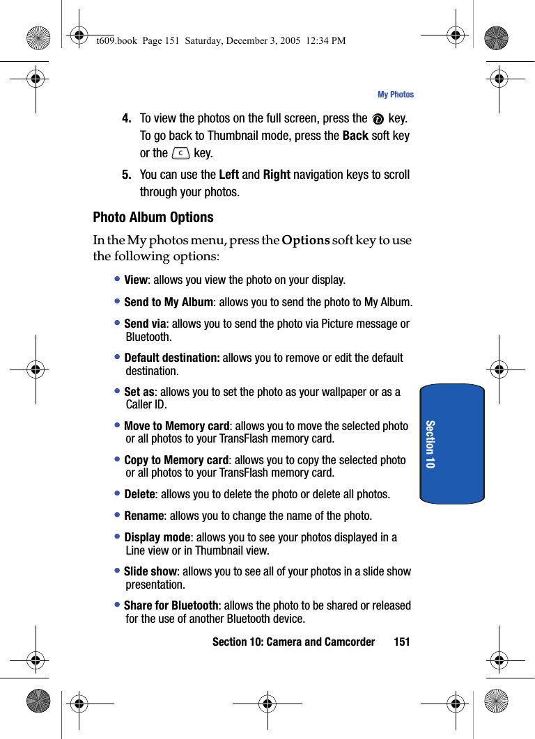 Section 10: Camera and Camcorder 151My PhotosSection 104. To view the photos on the full screen, press the   key. To go back to Thumbnail mode, press the Back soft key or the   key.5. You can use the Left and Right navigation keys to scroll through your photos.Photo Album OptionsIn the My photos menu, press the Options soft key to use the following options:• View: allows you view the photo on your display.• Send to My Album: allows you to send the photo to My Album.• Send via: allows you to send the photo via Picture message or Bluetooth.• Default destination: allows you to remove or edit the default destination.• Set as: allows you to set the photo as your wallpaper or as a Caller ID.• Move to Memory card: allows you to move the selected photo or all photos to your TransFlash memory card.• Copy to Memory card: allows you to copy the selected photo or all photos to your TransFlash memory card.• Delete: allows you to delete the photo or delete all photos.• Rename: allows you to change the name of the photo.• Display mode: allows you to see your photos displayed in a Line view or in Thumbnail view.• Slide show: allows you to see all of your photos in a slide show presentation. • Share for Bluetooth: allows the photo to be shared or released for the use of another Bluetooth device.t609.book  Page 151  Saturday, December 3, 2005  12:34 PM