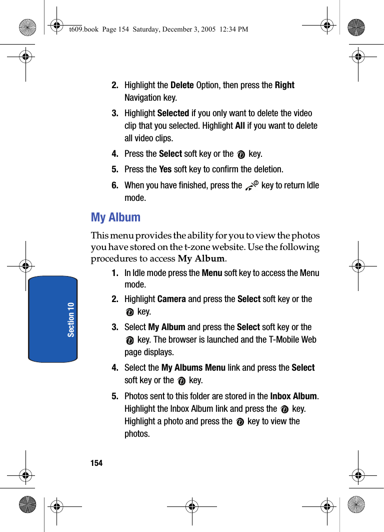 154Section 102. Highlight the Delete Option, then press the Right Navigation key.3. Highlight Selected if you only want to delete the video clip that you selected. Highlight All if you want to delete all video clips.4. Press the Select soft key or the   key.5. Press the Yes soft key to confirm the deletion.6. When you have finished, press the   key to return Idle mode.My AlbumThis menu provides the ability for you to view the photos you have stored on the t-zone website. Use the following procedures to access My Album. 1. In Idle mode press the Menu soft key to access the Menu mode.2. Highlight Camera and press the Select soft key or the  key.3. Select My Album and press the Select soft key or the  key. The browser is launched and the T-Mobile Web page displays.4. Select the My Albums Menu link and press the Select soft key or the   key.5. Photos sent to this folder are stored in the Inbox Album. Highlight the Inbox Album link and press the   key. Highlight a photo and press the   key to view the photos.t609.book  Page 154  Saturday, December 3, 2005  12:34 PM