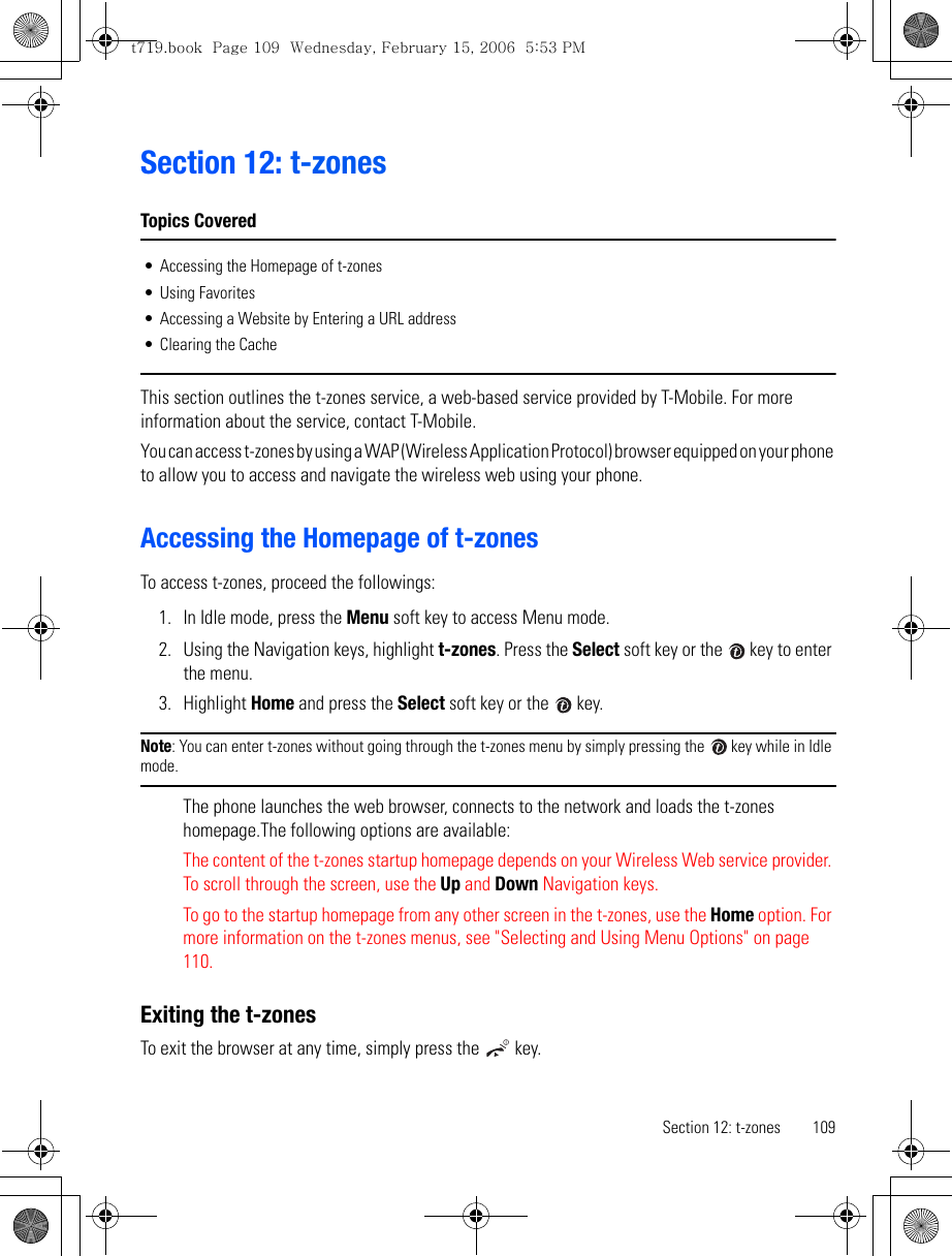 Section 12: t-zones 109Section 12: t-zonesTopics Covered• Accessing the Homepage of t-zones• Using Favorites• Accessing a Website by Entering a URL address• Clearing the CacheThis section outlines the t-zones service, a web-based service provided by T-Mobile. For more information about the service, contact T-Mobile.You can access t-zones by using a WAP (Wireless Application Protocol) browser equipped on your phone to allow you to access and navigate the wireless web using your phone.Accessing the Homepage of t-zonesTo access t-zones, proceed the followings:1. In Idle mode, press the Menu soft key to access Menu mode.2. Using the Navigation keys, highlight t-zones. Press the Select soft key or the   key to enter the menu.3. Highlight Home and press the Select soft key or the   key. Note: You can enter t-zones without going through the t-zones menu by simply pressing the   key while in Idle mode.The phone launches the web browser, connects to the network and loads the t-zones homepage.The following options are available:The content of the t-zones startup homepage depends on your Wireless Web service provider. To scroll through the screen, use the Up and Down Navigation keys.To go to the startup homepage from any other screen in the t-zones, use the Home option. For more information on the t-zones menus, see &quot;Selecting and Using Menu Options&quot; on page 110.Exiting the t-zonesTo exit the browser at any time, simply press the   key.t719.book  Page 109  Wednesday, February 15, 2006  5:53 PM
