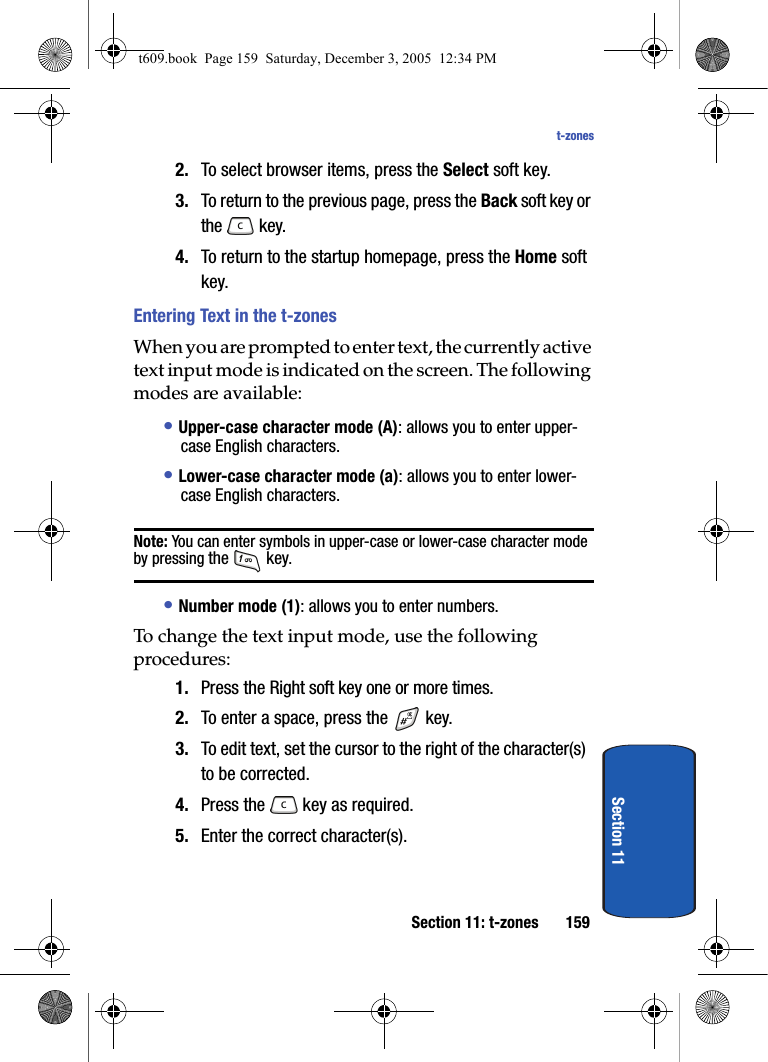 Section 11: t-zones 159t-zonesSection 112. To select browser items, press the Select soft key.3. To return to the previous page, press the Back soft key or the  key.4. To return to the startup homepage, press the Home soft key.Entering Text in the t-zonesWhen you are prompted to enter text, the currently active text input mode is indicated on the screen. The following modes are available: • Upper-case character mode (A): allows you to enter upper-case English characters.• Lower-case character mode (a): allows you to enter lower-case English characters. Note: You can enter symbols in upper-case or lower-case character mode by pressing the  key. • Number mode (1): allows you to enter numbers. To change the text input mode, use the following procedures: 1. Press the Right soft key one or more times.2. To enter a space, press the   key.3. To edit text, set the cursor to the right of the character(s) to be corrected.4. Press the   key as required.5. Enter the correct character(s).t609.book  Page 159  Saturday, December 3, 2005  12:34 PM