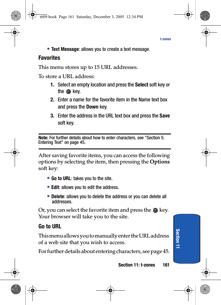Section 11: t-zones 161t-zonesSection 11• Text Message: allows you to create a text message.Favorites This menu stores up to 15 URL addresses.To store a URL address:1. Select an empty location and press the Select soft key or the  key.2. Enter a name for the favorite item in the Name text box and press the Down key.3. Enter the address in the URL text box and press the Save soft key.Note: For further details about how to enter characters, see &quot;Section 5: Entering Text&quot; on page 45.After saving favorite items, you can access the following options by selecting the item, then pressing the Options soft key:• Go to URL: takes you to the site.• Edit: allows you to edit the address.• Delete: allows you to delete the address or you can delete all addresses.Or, you can select the favorite item and press the   key. Your browser will take you to the site.Go to URLThis menu allows you to manually enter the URL address of a web site that you wish to access.For further details about entering characters, see page 45.t609.book  Page 161  Saturday, December 3, 2005  12:34 PM