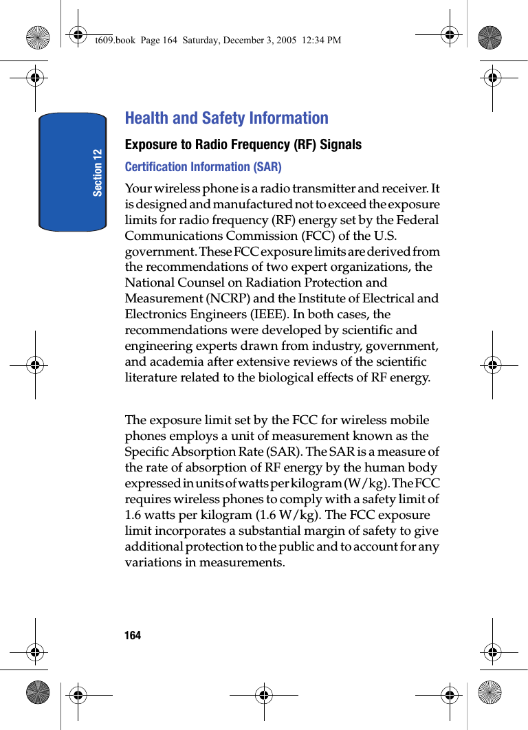 Section 12164Health and Safety InformationExposure to Radio Frequency (RF) SignalsCertification Information (SAR)Your wireless phone is a radio transmitter and receiver. It is designed and manufactured not to exceed the exposure limits for radio frequency (RF) energy set by the Federal Communications Commission (FCC) of the U.S. government. These FCC exposure limits are derived from the recommendations of two expert organizations, the National Counsel on Radiation Protection and Measurement (NCRP) and the Institute of Electrical and Electronics Engineers (IEEE). In both cases, the recommendations were developed by scientific and engineering experts drawn from industry, government, and academia after extensive reviews of the scientific literature related to the biological effects of RF energy.The exposure limit set by the FCC for wireless mobile phones employs a unit of measurement known as the Specific Absorption Rate (SAR). The SAR is a measure of the rate of absorption of RF energy by the human body expressed in units of watts per kilogram (W/kg). The FCC requires wireless phones to comply with a safety limit of 1.6 watts per kilogram (1.6 W/kg). The FCC exposure limit incorporates a substantial margin of safety to give additional protection to the public and to account for any variations in measurements. t609.book  Page 164  Saturday, December 3, 2005  12:34 PM
