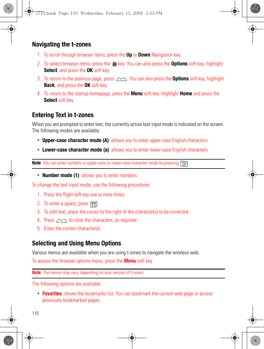 110Navigating the t-zones1. To scroll through browser items, press the Up or Down Navigation key.2. To select browser items, press the   key. You can also press the Options soft key, highlight Select, and press the OK soft key. 3. To return to the previous page, press  . You can also press the Options soft key, highlight Back, and press the OK soft key.4. To return to the startup homepage, press the Menu soft key. Highlight Home and press the Select soft key.Entering Text in t-zonesWhen you are prompted to enter text, the currently active text input mode is indicated on the screen. The following modes are available: •Upper-case character mode (A): allows you to enter upper-case English characters.•Lower-case character mode (a): allows you to enter lower-case English characters. Note: You can enter symbols in upper-case or lower-case character mode by pressing  . •Number mode (1): allows you to enter numbers. To change the text input mode, use the following procedures: 1. Press the Right soft key one or more times.2. To enter a space, press  .3. To edit text, place the cursor to the right of the character(s) to be corrected.4. Press   to clear the characters, as required.5. Enter the correct character(s).Selecting and Using Menu OptionsVarious menus are available when you are using t-zones to navigate the wireless web.To access the browser options menu, press the Menu soft key. Note: The menus may vary, depending on your version of t-zones.The following options are available:•Favorites: shows the bookmarks list. You can bookmark the current web page or access previously bookmarked pages.t719.book  Page 110  Wednesday, February 15, 2006  5:53 PM