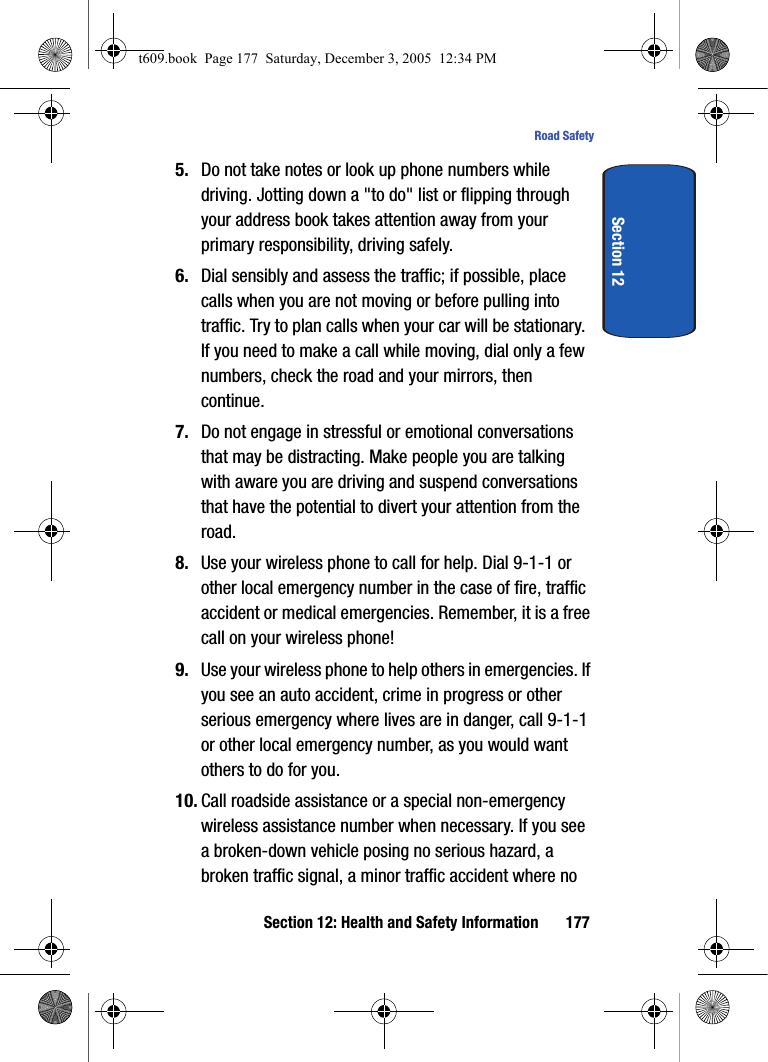 Section 12: Health and Safety Information 177Road SafetySection 125. Do not take notes or look up phone numbers while driving. Jotting down a &quot;to do&quot; list or flipping through your address book takes attention away from your primary responsibility, driving safely.6. Dial sensibly and assess the traffic; if possible, place calls when you are not moving or before pulling into traffic. Try to plan calls when your car will be stationary. If you need to make a call while moving, dial only a few numbers, check the road and your mirrors, then continue.7. Do not engage in stressful or emotional conversations that may be distracting. Make people you are talking with aware you are driving and suspend conversations that have the potential to divert your attention from the road.8. Use your wireless phone to call for help. Dial 9-1-1 or other local emergency number in the case of fire, traffic accident or medical emergencies. Remember, it is a free call on your wireless phone!9. Use your wireless phone to help others in emergencies. If you see an auto accident, crime in progress or other serious emergency where lives are in danger, call 9-1-1 or other local emergency number, as you would want others to do for you.10. Call roadside assistance or a special non-emergency wireless assistance number when necessary. If you see a broken-down vehicle posing no serious hazard, a broken traffic signal, a minor traffic accident where no t609.book  Page 177  Saturday, December 3, 2005  12:34 PM