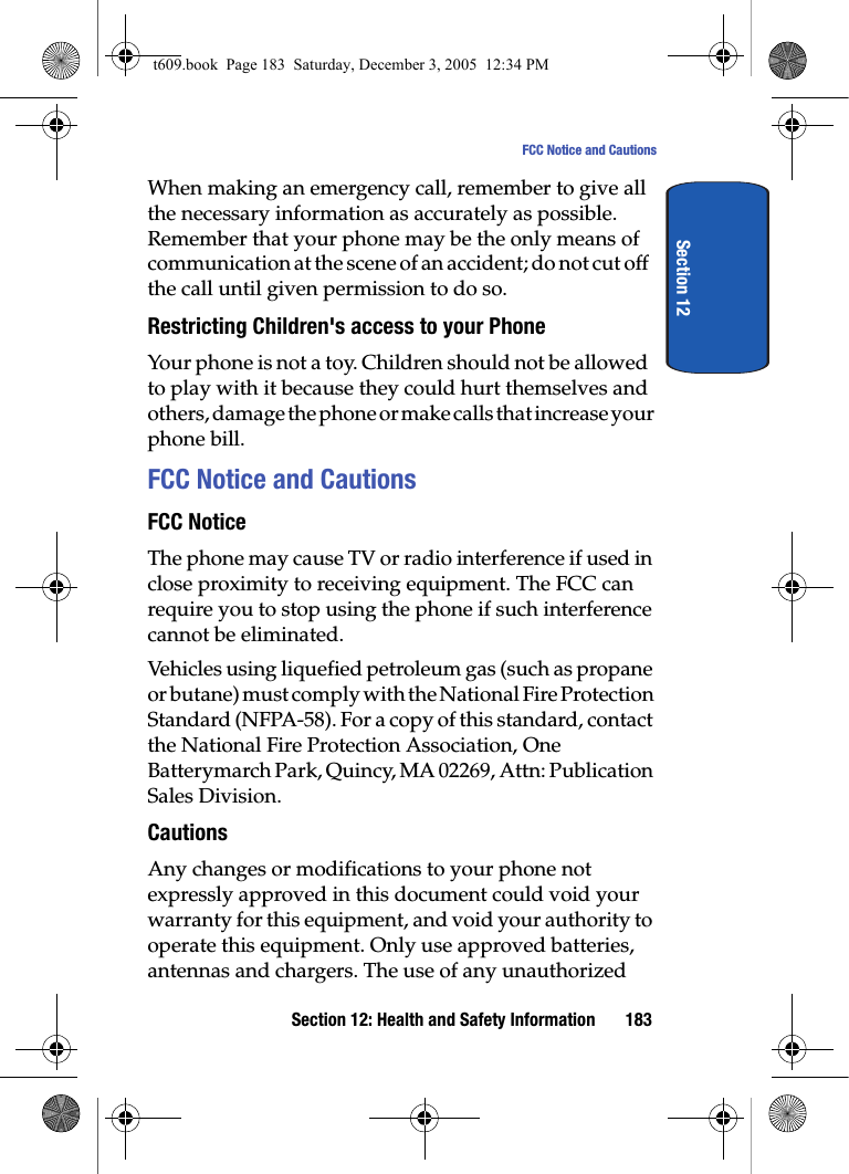Section 12: Health and Safety Information 183FCC Notice and CautionsSection 12When making an emergency call, remember to give all the necessary information as accurately as possible. Remember that your phone may be the only means of communication at the scene of an accident; do not cut off the call until given permission to do so.Restricting Children&apos;s access to your PhoneYour phone is not a toy. Children should not be allowed to play with it because they could hurt themselves and others, damage the phone or make calls that increase your phone bill.FCC Notice and CautionsFCC NoticeThe phone may cause TV or radio interference if used in close proximity to receiving equipment. The FCC can require you to stop using the phone if such interference cannot be eliminated.Vehicles using liquefied petroleum gas (such as propane or butane) must comply with the National Fire Protection Standard (NFPA-58). For a copy of this standard, contact the National Fire Protection Association, One Batterymarch Park, Quincy, MA 02269, Attn: Publication Sales Division.CautionsAny changes or modifications to your phone not expressly approved in this document could void your warranty for this equipment, and void your authority to operate this equipment. Only use approved batteries, antennas and chargers. The use of any unauthorized t609.book  Page 183  Saturday, December 3, 2005  12:34 PM