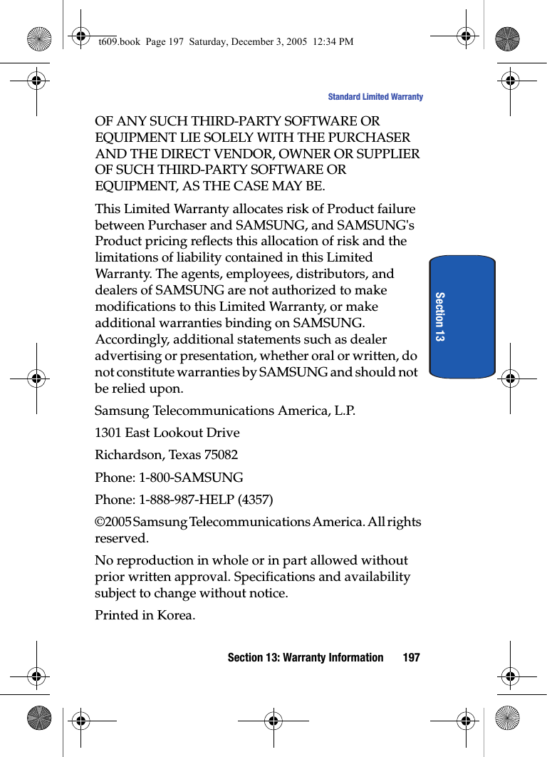 Section 13: Warranty Information 197Standard Limited WarrantySection 13OF ANY SUCH THIRD-PARTY SOFTWARE OR EQUIPMENT LIE SOLELY WITH THE PURCHASER AND THE DIRECT VENDOR, OWNER OR SUPPLIER OF SUCH THIRD-PARTY SOFTWARE OR EQUIPMENT, AS THE CASE MAY BE.This Limited Warranty allocates risk of Product failure between Purchaser and SAMSUNG, and SAMSUNG&apos;s Product pricing reflects this allocation of risk and the limitations of liability contained in this Limited Warranty. The agents, employees, distributors, and dealers of SAMSUNG are not authorized to make modifications to this Limited Warranty, or make additional warranties binding on SAMSUNG. Accordingly, additional statements such as dealer advertising or presentation, whether oral or written, do not constitute warranties by SAMSUNG and should not be relied upon.Samsung Telecommunications America, L.P.1301 East Lookout DriveRichardson, Texas 75082Phone: 1-800-SAMSUNGPhone: 1-888-987-HELP (4357)©2005 Samsung Telecommunications America. All rights reserved.No reproduction in whole or in part allowed without prior written approval. Specifications and availability subject to change without notice.Printed in Korea.t609.book  Page 197  Saturday, December 3, 2005  12:34 PM
