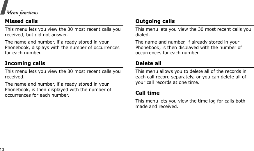 10Menu functionsMissed callsThis menu lets you view the 30 most recent calls you received, but did not answer. The name and number, if already stored in your Phonebook, displays with the number of occurrences for each number.Incoming callsThis menu lets you view the 30 most recent calls you received. The name and number, if already stored in your Phonebook, is then displayed with the number of occurrences for each number.Outgoing callsThis menu lets you view the 30 most recent calls you dialed.The name and number, if already stored in your Phonebook, is then displayed with the number of occurrences for each number.Delete allThis menu allows you to delete all of the records in each call record separately, or you can delete all of your call records at one time.Call timeThis menu lets you view the time log for calls both made and received.