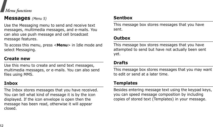12Menu functionsMessages (Menu 5)Use the Messaging menu to send and receive text messages, multimedia messages, and e-mails. You can also use push message and cell broadcast message features.To access this menu, press &lt;Menu&gt; in Idle mode and select Messaging.Create newUse this menu to create and send text messages, multimedia messages, or e-mails. You can also send files using MMS.InboxThe Inbox stores messages that you have received. You can tell what kind of message it is by the icon displayed. If the icon envelope is open then the message has been read, otherwise it will appear closed.SentboxThis message box stores messages that you have sent.OutboxThis message box stores messages that you have attempted to send but have not actually been sent yet.DraftsThis message box stores messages that you may want to edit or send at a later time.TemplatesBesides entering message text using the keypad keys, you can speed message composition by including copies of stored text (Templates) in your message.