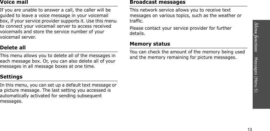 Menu functions    Messages (Menu 5)13Voice mailIf you are unable to answer a call, the caller will be guided to leave a voice message in your voicemail box, if your service provider supports it. Use this menu to connect your voicemail server to access received voicemails and store the service number of your voicemail server.Delete allThis menu allows you to delete all of the messages in each message box. Or, you can also delete all of your messages in all message boxes at one time.SettingsIn this menu, you can set up a default text message or a picture message. The last setting you accessed is automatically activated for sending subsequent messages.Broadcast messagesThis network service allows you to receive text messages on various topics, such as the weather or traffic. Please contact your service provider for further details.Memory statusYou can check the amount of the memory being used and the memory remaining for picture messages.