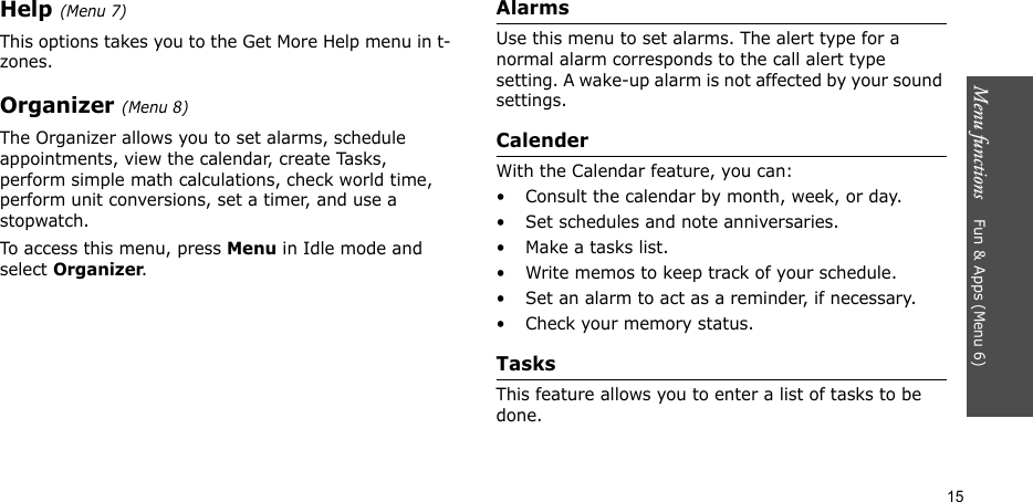 Menu functions    Fun &amp; Apps (Menu 6)15Help (Menu 7)This options takes you to the Get More Help menu in t-zones.Organizer (Menu 8)The Organizer allows you to set alarms, schedule appointments, view the calendar, create Tasks, perform simple math calculations, check world time, perform unit conversions, set a timer, and use a stopwatch.To access this menu, press Menu in Idle mode and select Organizer.AlarmsUse this menu to set alarms. The alert type for a normal alarm corresponds to the call alert type setting. A wake-up alarm is not affected by your sound settings.CalenderWith the Calendar feature, you can:• Consult the calendar by month, week, or day.• Set schedules and note anniversaries.• Make a tasks list.• Write memos to keep track of your schedule.• Set an alarm to act as a reminder, if necessary.• Check your memory status.TasksThis feature allows you to enter a list of tasks to be done.