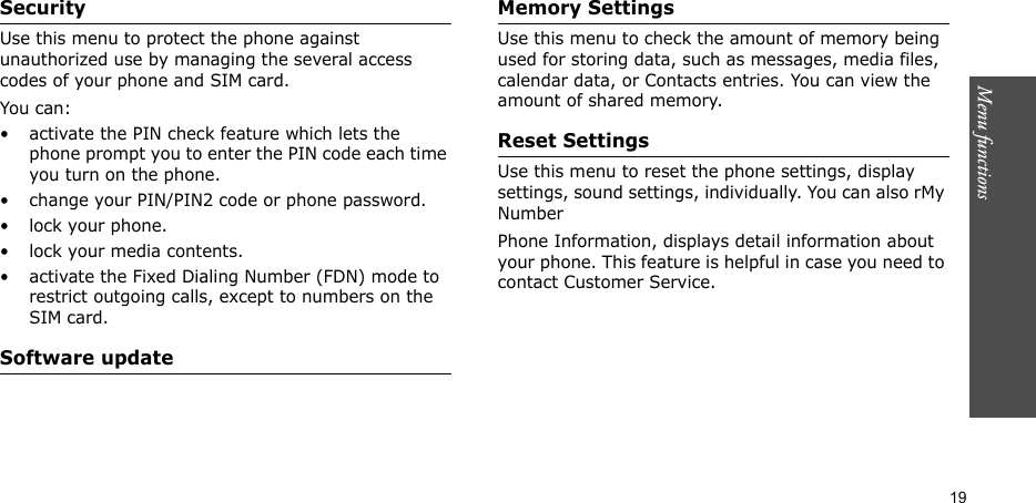 Menu functions  19SecurityUse this menu to protect the phone against unauthorized use by managing the several access codes of your phone and SIM card.You can:• activate the PIN check feature which lets the phone prompt you to enter the PIN code each time you turn on the phone.• change your PIN/PIN2 code or phone password.• lock your phone.• lock your media contents.• activate the Fixed Dialing Number (FDN) mode to restrict outgoing calls, except to numbers on the SIM card.Software updateMemory SettingsUse this menu to check the amount of memory being used for storing data, such as messages, media files, calendar data, or Contacts entries. You can view the amount of shared memory.Reset SettingsUse this menu to reset the phone settings, display settings, sound settings, individually. You can also rMy NumberPhone Information, displays detail information about your phone. This feature is helpful in case you need to contact Customer Service.