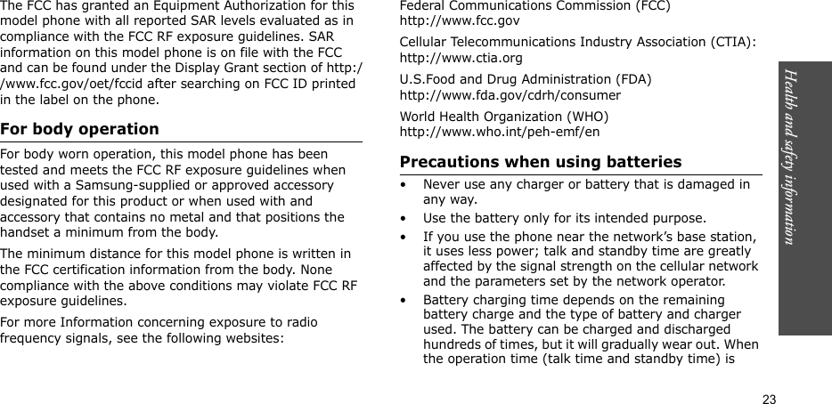 Health and safety information  23The FCC has granted an Equipment Authorization for this model phone with all reported SAR levels evaluated as in compliance with the FCC RF exposure guidelines. SAR information on this model phone is on file with the FCC and can be found under the Display Grant section of http://www.fcc.gov/oet/fccid after searching on FCC ID printed in the label on the phone.For body operationFor body worn operation, this model phone has been tested and meets the FCC RF exposure guidelines when used with a Samsung-supplied or approved accessory designated for this product or when used with and accessory that contains no metal and that positions the handset a minimum from the body. The minimum distance for this model phone is written in the FCC certification information from the body. None compliance with the above conditions may violate FCC RF exposure guidelines. For more Information concerning exposure to radio frequency signals, see the following websites:Federal Communications Commission (FCC)http://www.fcc.govCellular Telecommunications Industry Association (CTIA):http://www.ctia.orgU.S.Food and Drug Administration (FDA)http://www.fda.gov/cdrh/consumerWorld Health Organization (WHO)http://www.who.int/peh-emf/enPrecautions when using batteries• Never use any charger or battery that is damaged in any way.• Use the battery only for its intended purpose.• If you use the phone near the network’s base station, it uses less power; talk and standby time are greatly affected by the signal strength on the cellular network and the parameters set by the network operator.• Battery charging time depends on the remaining battery charge and the type of battery and charger used. The battery can be charged and discharged hundreds of times, but it will gradually wear out. When the operation time (talk time and standby time) is 