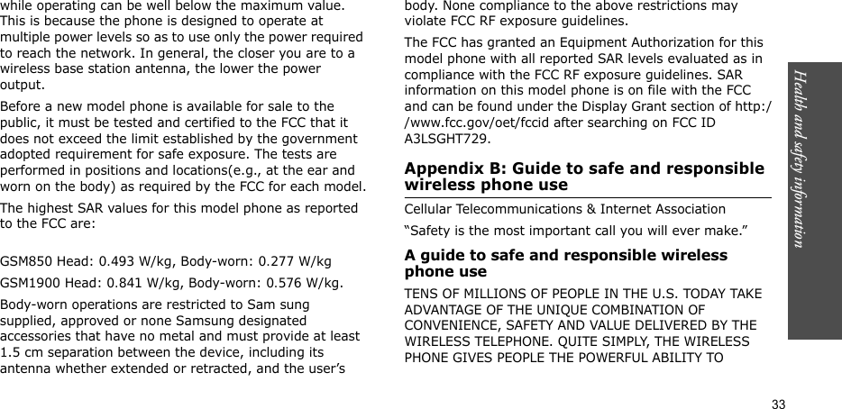 Health and safety information  33while operating can be well below the maximum value. This is because the phone is designed to operate at multiple power levels so as to use only the power required to reach the network. In general, the closer you are to a wireless base station antenna, the lower the power output.Before a new model phone is available for sale to the public, it must be tested and certified to the FCC that it does not exceed the limit established by the government adopted requirement for safe exposure. The tests are performed in positions and locations(e.g., at the ear and worn on the body) as required by the FCC for each model.The highest SAR values for this model phone as reported to the FCC are:GSM850 Head: 0.493 W/kg, Body-worn: 0.277 W/kgGSM1900 Head: 0.841 W/kg, Body-worn: 0.576 W/kg.Body-worn operations are restricted to Sam sung supplied, approved or none Samsung designated accessories that have no metal and must provide at least 1.5 cm separation between the device, including its antenna whether extended or retracted, and the user’s body. None compliance to the above restrictions may violate FCC RF exposure guidelines.The FCC has granted an Equipment Authorization for this model phone with all reported SAR levels evaluated as in compliance with the FCC RF exposure guidelines. SAR information on this model phone is on file with the FCC and can be found under the Display Grant section of http://www.fcc.gov/oet/fccid after searching on FCC ID A3LSGHT729.Appendix B: Guide to safe and responsible wireless phone useCellular Telecommunications &amp; Internet Association“Safety is the most important call you will ever make.”A guide to safe and responsible wireless phone useTENS OF MILLIONS OF PEOPLE IN THE U.S. TODAY TAKE ADVANTAGE OF THE UNIQUE COMBINATION OF CONVENIENCE, SAFETY AND VALUE DELIVERED BY THE WIRELESS TELEPHONE. QUITE SIMPLY, THE WIRELESS PHONE GIVES PEOPLE THE POWERFUL ABILITY TO 