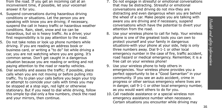 Health and safety information  35from the road. If you get an incoming call at an inconvenient time, if possible, let your voicemail answer it for you.4. Suspend conversations during hazardous driving conditions or situations. Let the person you are speaking with know you are driving; if necessary, suspend the call in heavy traffic or hazardous weather conditions. Rain, sleet, snow and ice can be hazardous, but so is heavy traffic. As a driver, your first responsibility is to pay attention to the road.5. Do not take notes or look up phone numbers while driving. If you are reading an address book or business card, or writing a “to do” list while driving a car, you are not watching where you are going. It’s common sense. Don’t get caught in a dangerous situation because you are reading or writing and not paying attention to the road or nearby vehicles.6. Dial sensibly and assess the traffic; if possible, place calls when you are not moving or before pulling into traffic. Try to plan your calls before you begin your trip or attempt to coincide your calls with times you may be stopped at a stop sign, red light or otherwise stationary. But if you need to dial while driving, follow this simple tip-dial only a few numbers, check the road and your mirrors, then continue.7. Do not engage in stressful or emotional conversations that may be distracting. Stressful or emotional conversations and driving do not mix-they are distracting and even dangerous when you are behind the wheel of a car. Make people you are talking with aware you are driving and if necessary, suspend conversations which have the potential to divert your attention from the road.8. Use your wireless phone to call for help. Your wireless phone is one of the greatest tools you can own to protect yourself and your family in dangerous situations-with your phone at your side, help is only three numbers away. Dial 9-1-1 or other local emergency number in the case of fire, traffic accident, road hazard or medical emergency. Remember, it is a free call on your wireless phone!9. Use your wireless phone to help others in emergencies. Your wireless phone provides you a perfect opportunity to be a “Good Samaritan” in your community. If you see an auto accident, crime in progress or other serious emergency where lives are in danger, call 9-1-1 or other local emergency number, as you would want others to do for you.10. Call roadside assistance or a special wireless non emergency assistance number when necessary. Certain situations you encounter while driving may 