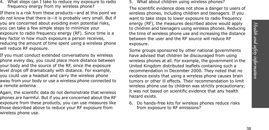 Health and safety information  394. What steps can I take to reduce my exposure to radio frequency energy from my wireless phone?If there is a risk from these products—and at this point we do not know that there is—it is probably very small. But if you are concerned about avoiding even potential risks, you can take a few simple steps to minimize your exposure to radio frequency energy (RF). Since time is a key factor in how much exposure a person receives, reducing the amount of time spent using a wireless phone will reduce RF exposure.If you must conduct extended conversations by wireless phone every day, you could place more distance between your body and the source of the RF, since the exposure level drops off dramatically with distance. For example, you could use a headset and carry the wireless phone away from your body or use a wireless phone connected to a remote antennaAgain, the scientific data do not demonstrate that wireless phones are harmful. But if you are concerned about the RF exposure from these products, you can use measures like those described above to reduce your RF exposure from wireless phone use.5. What about children using wireless phones?The scientific evidence does not show a danger to users of wireless phones, including children and teenagers. If you want to take steps to lower exposure to radio frequency energy (RF), the measures described above would apply to children and teenagers using wireless phones. Reducing the time of wireless phone use and increasing the distance between the user and the RF source will reduce RF exposure.Some groups sponsored by other national governments have advised that children be discouraged from using wireless phones at all. For example, the government in the United Kingdom distributed leaflets containing such a recommendation in December 2000. They noted that no evidence exists that using a wireless phone causes brain tumors or other ill effects. Their recommendation to limit wireless phone use by children was strictly precautionary; it was not based on scientific evidence that any health hazard exists.6. Do hands-free kits for wireless phones reduce risks from exposure to RF emissions?