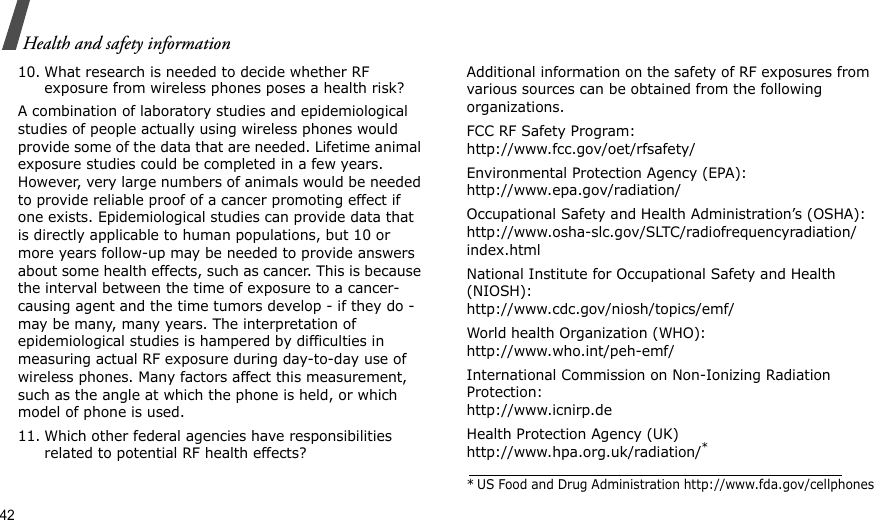 42Health and safety information10. What research is needed to decide whether RF exposure from wireless phones poses a health risk?A combination of laboratory studies and epidemiological studies of people actually using wireless phones would provide some of the data that are needed. Lifetime animal exposure studies could be completed in a few years. However, very large numbers of animals would be needed to provide reliable proof of a cancer promoting effect if one exists. Epidemiological studies can provide data that is directly applicable to human populations, but 10 or more years follow-up may be needed to provide answers about some health effects, such as cancer. This is because the interval between the time of exposure to a cancer-causing agent and the time tumors develop - if they do - may be many, many years. The interpretation of epidemiological studies is hampered by difficulties in measuring actual RF exposure during day-to-day use of wireless phones. Many factors affect this measurement, such as the angle at which the phone is held, or which model of phone is used.11. Which other federal agencies have responsibilities related to potential RF health effects?Additional information on the safety of RF exposures from various sources can be obtained from the following organizations.FCC RF Safety Program:http://www.fcc.gov/oet/rfsafety/Environmental Protection Agency (EPA):http://www.epa.gov/radiation/Occupational Safety and Health Administration’s (OSHA):http://www.osha-slc.gov/SLTC/radiofrequencyradiation/index.htmlNational Institute for Occupational Safety and Health (NIOSH):http://www.cdc.gov/niosh/topics/emf/World health Organization (WHO):http://www.who.int/peh-emf/International Commission on Non-Ionizing Radiation Protection:http://www.icnirp.deHealth Protection Agency (UK) http://www.hpa.org.uk/radiation/** US Food and Drug Administration http://www.fda.gov/cellphones