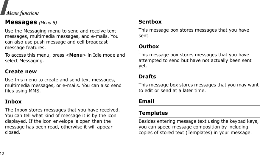 12Menu functionsMessages (Menu 5)Use the Messaging menu to send and receive text messages, multimedia messages, and e-mails. You can also use push message and cell broadcast message features.To access this menu, press &lt;Menu&gt; in Idle mode and select Messaging.Create newUse this menu to create and send text messages, multimedia messages, or e-mails. You can also send files using MMS.InboxThe Inbox stores messages that you have received. You can tell what kind of message it is by the icon displayed. If the icon envelope is open then the message has been read, otherwise it will appear closed.SentboxThis message box stores messages that you have sent.OutboxThis message box stores messages that you have attempted to send but have not actually been sent yet.DraftsThis message box stores messages that you may want to edit or send at a later time.EmailTemplatesBesides entering message text using the keypad keys, you can speed message composition by including copies of stored text (Templates) in your message.
