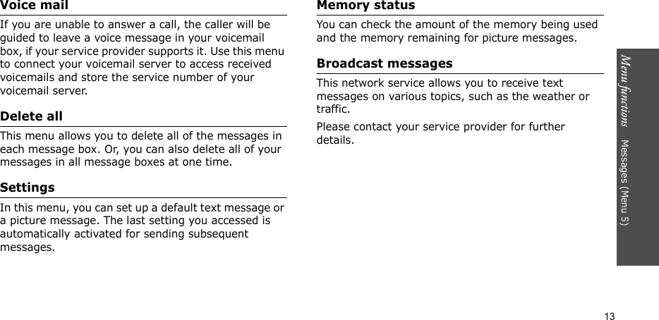 Menu functions    Messages (Menu 5)13Voice mailIf you are unable to answer a call, the caller will be guided to leave a voice message in your voicemail box, if your service provider supports it. Use this menu to connect your voicemail server to access received voicemails and store the service number of your voicemail server.Delete allThis menu allows you to delete all of the messages in each message box. Or, you can also delete all of your messages in all message boxes at one time.SettingsIn this menu, you can set up a default text message or a picture message. The last setting you accessed is automatically activated for sending subsequent messages.Memory statusYou can check the amount of the memory being used and the memory remaining for picture messages.Broadcast messagesThis network service allows you to receive text messages on various topics, such as the weather or traffic. Please contact your service provider for further details.
