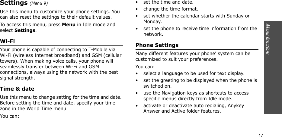 Menu functions  17Settings (Menu 9)Use this menu to customize your phone settings. You can also reset the settings to their default values.To access this menu, press Menu in Idle mode and select Settings.Wi-FiYour phone is capable of connecting to T-Mobile via Wi-Fi (wireless Internet broadband) and GSM (cellular towers). When making voice calls, your phone will seamlessly transfer between Wi-Fi and GSM connections, always using the network with the best signal strength.Time &amp; dateUse this menu to change setting for the time and date. Before setting the time and date, specify your time zone in the World Time menu.You can:• set the time and date.• change the time format.• set whether the calendar starts with Sunday or Monday.• set the phone to receive time information from the network.Phone SettingsMany different features your phone’ system can be customized to suit your preferences.You can:• select a language to be used for text display.• set the greeting to be displayed when the phone is switched on.• use the Navigation keys as shortcuts to access specific menus directly from Idle mode.• activate or deactivate auto redialing, Anykey Answer and Active folder features.