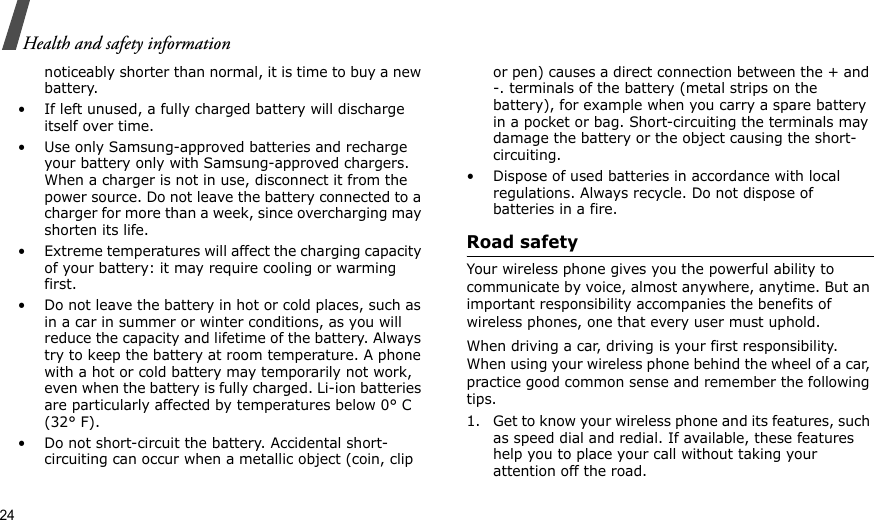 24Health and safety informationnoticeably shorter than normal, it is time to buy a new battery.• If left unused, a fully charged battery will discharge itself over time. • Use only Samsung-approved batteries and recharge your battery only with Samsung-approved chargers. When a charger is not in use, disconnect it from the power source. Do not leave the battery connected to a charger for more than a week, since overcharging may shorten its life.• Extreme temperatures will affect the charging capacity of your battery: it may require cooling or warming first.• Do not leave the battery in hot or cold places, such as in a car in summer or winter conditions, as you will reduce the capacity and lifetime of the battery. Always try to keep the battery at room temperature. A phone with a hot or cold battery may temporarily not work, even when the battery is fully charged. Li-ion batteries are particularly affected by temperatures below 0° C (32° F).• Do not short-circuit the battery. Accidental short-circuiting can occur when a metallic object (coin, clip or pen) causes a direct connection between the + and -. terminals of the battery (metal strips on the battery), for example when you carry a spare battery in a pocket or bag. Short-circuiting the terminals may damage the battery or the object causing the short-circuiting.• Dispose of used batteries in accordance with local regulations. Always recycle. Do not dispose of batteries in a fire.Road safetyYour wireless phone gives you the powerful ability to communicate by voice, almost anywhere, anytime. But an important responsibility accompanies the benefits of wireless phones, one that every user must uphold. When driving a car, driving is your first responsibility. When using your wireless phone behind the wheel of a car, practice good common sense and remember the following tips.1. Get to know your wireless phone and its features, such as speed dial and redial. If available, these features help you to place your call without taking your attention off the road.