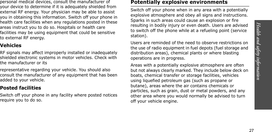 Health and safety information  27personal medical devices, consult the manufacturer of your device to determine if it is adequately shielded from external RF energy. Your physician may be able to assist you in obtaining this information. Switch off your phone in health care facilities when any regulations posted in these areas instruct you to do so. Hospitals or health care facilities may be using equipment that could be sensitive to external RF energy.VehiclesRF signals may affect improperly installed or inadequately shielded electronic systems in motor vehicles. Check with the manufacturer or itsrepresentative regarding your vehicle. You should also consult the manufacturer of any equipment that has been added to your vehicle.Posted facilitiesSwitch off your phone in any facility where posted notices require you to do so. Potentially explosive environments Switch off your phone when in any area with a potentially explosive atmosphere and obey all signs and instructions. Sparks in such areas could cause an explosion or fire resulting in bodily injury or even death. Users are advised to switch off the phone while at a refueling point (service station). Users are reminded of the need to observe restrictions on the use of radio equipment in fuel depots (fuel storage and distribution areas), chemical plants or where blasting operations are in progress.Areas with a potentially explosive atmosphere are often but not always clearly marked. They include below deck on boats, chemical transfer or storage facilities, vehicles using liquefied petroleum gas (such as propane or butane), areas where the air contains chemicals or particles, such as grain, dust or metal powders, and any other area where you would normally be advised to turn off your vehicle engine.