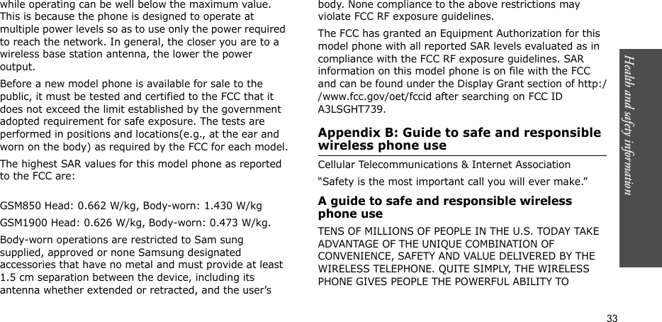 Health and safety information  33while operating can be well below the maximum value. This is because the phone is designed to operate at multiple power levels so as to use only the power required to reach the network. In general, the closer you are to a wireless base station antenna, the lower the power output.Before a new model phone is available for sale to the public, it must be tested and certified to the FCC that it does not exceed the limit established by the government adopted requirement for safe exposure. The tests are performed in positions and locations(e.g., at the ear and worn on the body) as required by the FCC for each model.The highest SAR values for this model phone as reported to the FCC are:GSM850 Head: 0.662 W/kg, Body-worn: 1.430 W/kgGSM1900 Head: 0.626 W/kg, Body-worn: 0.473 W/kg.Body-worn operations are restricted to Sam sung supplied, approved or none Samsung designated accessories that have no metal and must provide at least 1.5 cm separation between the device, including its antenna whether extended or retracted, and the user’s body. None compliance to the above restrictions may violate FCC RF exposure guidelines.The FCC has granted an Equipment Authorization for this model phone with all reported SAR levels evaluated as in compliance with the FCC RF exposure guidelines. SAR information on this model phone is on file with the FCC and can be found under the Display Grant section of http://www.fcc.gov/oet/fccid after searching on FCC ID A3LSGHT739.Appendix B: Guide to safe and responsible wireless phone useCellular Telecommunications &amp; Internet Association“Safety is the most important call you will ever make.”A guide to safe and responsible wireless phone useTENS OF MILLIONS OF PEOPLE IN THE U.S. TODAY TAKE ADVANTAGE OF THE UNIQUE COMBINATION OF CONVENIENCE, SAFETY AND VALUE DELIVERED BY THE WIRELESS TELEPHONE. QUITE SIMPLY, THE WIRELESS PHONE GIVES PEOPLE THE POWERFUL ABILITY TO 