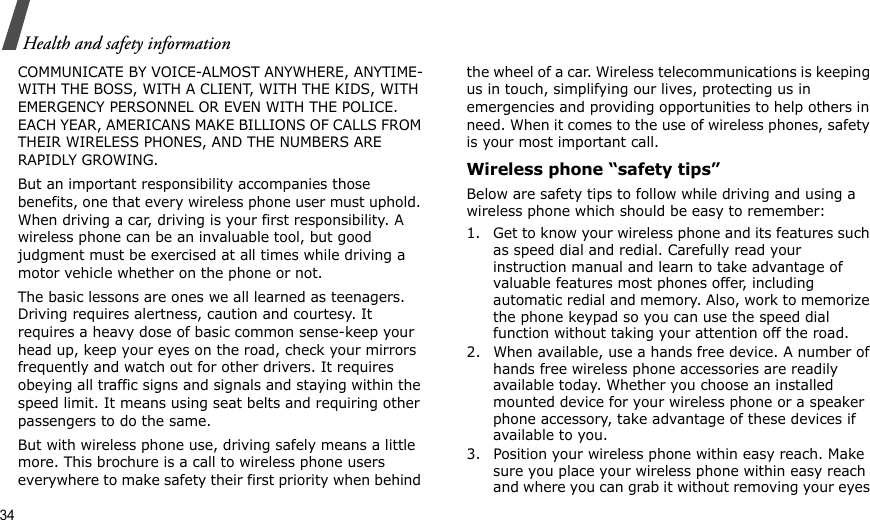 34Health and safety informationCOMMUNICATE BY VOICE-ALMOST ANYWHERE, ANYTIME-WITH THE BOSS, WITH A CLIENT, WITH THE KIDS, WITH EMERGENCY PERSONNEL OR EVEN WITH THE POLICE. EACH YEAR, AMERICANS MAKE BILLIONS OF CALLS FROM THEIR WIRELESS PHONES, AND THE NUMBERS ARE RAPIDLY GROWING.But an important responsibility accompanies those benefits, one that every wireless phone user must uphold. When driving a car, driving is your first responsibility. A wireless phone can be an invaluable tool, but good judgment must be exercised at all times while driving a motor vehicle whether on the phone or not.The basic lessons are ones we all learned as teenagers. Driving requires alertness, caution and courtesy. It requires a heavy dose of basic common sense-keep your head up, keep your eyes on the road, check your mirrors frequently and watch out for other drivers. It requires obeying all traffic signs and signals and staying within the speed limit. It means using seat belts and requiring other passengers to do the same. But with wireless phone use, driving safely means a little more. This brochure is a call to wireless phone users everywhere to make safety their first priority when behind the wheel of a car. Wireless telecommunications is keeping us in touch, simplifying our lives, protecting us in emergencies and providing opportunities to help others in need. When it comes to the use of wireless phones, safety is your most important call.Wireless phone “safety tips”Below are safety tips to follow while driving and using a wireless phone which should be easy to remember:1. Get to know your wireless phone and its features such as speed dial and redial. Carefully read your instruction manual and learn to take advantage of valuable features most phones offer, including automatic redial and memory. Also, work to memorize the phone keypad so you can use the speed dial function without taking your attention off the road.2. When available, use a hands free device. A number of hands free wireless phone accessories are readily available today. Whether you choose an installed mounted device for your wireless phone or a speaker phone accessory, take advantage of these devices if available to you.3. Position your wireless phone within easy reach. Make sure you place your wireless phone within easy reach and where you can grab it without removing your eyes 