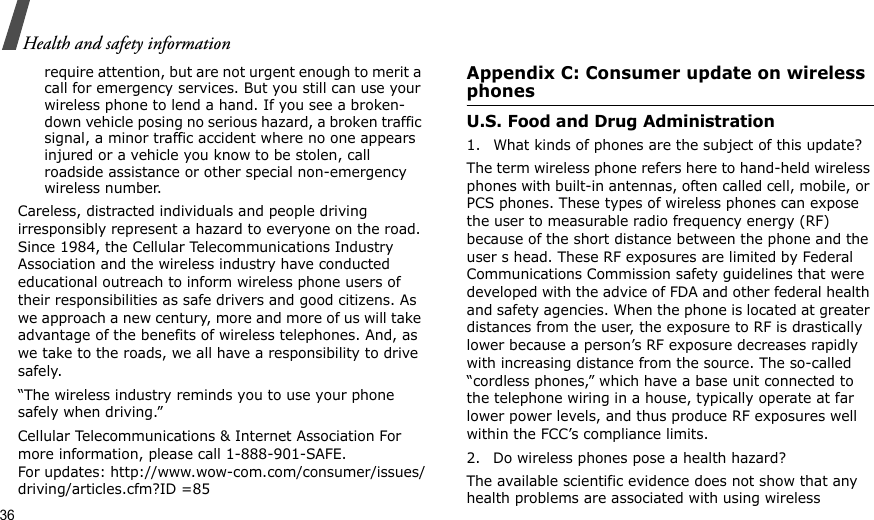 36Health and safety informationrequire attention, but are not urgent enough to merit a call for emergency services. But you still can use your wireless phone to lend a hand. If you see a broken-down vehicle posing no serious hazard, a broken traffic signal, a minor traffic accident where no one appears injured or a vehicle you know to be stolen, call roadside assistance or other special non-emergency wireless number.Careless, distracted individuals and people driving irresponsibly represent a hazard to everyone on the road. Since 1984, the Cellular Telecommunications Industry Association and the wireless industry have conducted educational outreach to inform wireless phone users of their responsibilities as safe drivers and good citizens. As we approach a new century, more and more of us will take advantage of the benefits of wireless telephones. And, as we take to the roads, we all have a responsibility to drive safely.“The wireless industry reminds you to use your phone safely when driving.”Cellular Telecommunications &amp; Internet Association For more information, please call 1-888-901-SAFE. For updates: http://www.wow-com.com/consumer/issues/driving/articles.cfm?ID =85Appendix C: Consumer update on wireless phonesU.S. Food and Drug Administration1. What kinds of phones are the subject of this update?The term wireless phone refers here to hand-held wireless phones with built-in antennas, often called cell, mobile, or PCS phones. These types of wireless phones can expose the user to measurable radio frequency energy (RF) because of the short distance between the phone and the user s head. These RF exposures are limited by Federal Communications Commission safety guidelines that were developed with the advice of FDA and other federal health and safety agencies. When the phone is located at greater distances from the user, the exposure to RF is drastically lower because a person’s RF exposure decreases rapidly with increasing distance from the source. The so-called “cordless phones,” which have a base unit connected to the telephone wiring in a house, typically operate at far lower power levels, and thus produce RF exposures well within the FCC’s compliance limits.2. Do wireless phones pose a health hazard?The available scientific evidence does not show that any health problems are associated with using wireless 