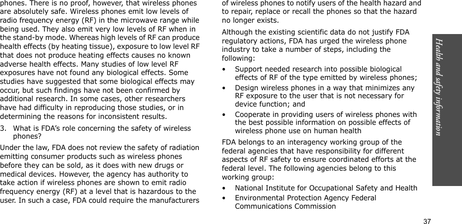 Health and safety information  37phones. There is no proof, however, that wireless phones are absolutely safe. Wireless phones emit low levels of radio frequency energy (RF) in the microwave range while being used. They also emit very low levels of RF when in the stand-by mode. Whereas high levels of RF can produce health effects (by heating tissue), exposure to low level RF that does not produce heating effects causes no known adverse health effects. Many studies of low level RF exposures have not found any biological effects. Some studies have suggested that some biological effects may occur, but such findings have not been confirmed by additional research. In some cases, other researchers have had difficulty in reproducing those studies, or in determining the reasons for inconsistent results.3. What is FDA’s role concerning the safety of wireless phones?Under the law, FDA does not review the safety of radiation emitting consumer products such as wireless phones before they can be sold, as it does with new drugs or medical devices. However, the agency has authority to take action if wireless phones are shown to emit radio frequency energy (RF) at a level that is hazardous to the user. In such a case, FDA could require the manufacturers of wireless phones to notify users of the health hazard and to repair, replace or recall the phones so that the hazard no longer exists.Although the existing scientific data do not justify FDA regulatory actions, FDA has urged the wireless phone industry to take a number of steps, including the following:• Support needed research into possible biological effects of RF of the type emitted by wireless phones;• Design wireless phones in a way that minimizes any RF exposure to the user that is not necessary for device function; and• Cooperate in providing users of wireless phones with the best possible information on possible effects of wireless phone use on human healthFDA belongs to an interagency working group of the federal agencies that have responsibility for different aspects of RF safety to ensure coordinated efforts at the federal level. The following agencies belong to this working group:• National Institute for Occupational Safety and Health• Environmental Protection Agency Federal Communications Commission