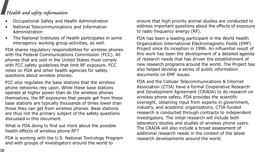 38Health and safety information• Occupational Safety and Health Administration• National Telecommunications and Information Administration• The National Institutes of Health participates in some interagency working group activities, as well.FDA shares regulatory responsibilities for wireless phones with the Federal Communications Commission (FCC). All phones that are sold in the United States must comply with FCC safety guidelines that limit RF exposure. FCC relies on FDA and other health agencies for safety questions about wireless phones.FCC also regulates the base stations that the wireless phone networks rely upon. While these base stations operate at higher power than do the wireless phones themselves, the RF exposures that people get from these base stations are typically thousands of times lower than those they can get from wireless phones. Base stations are thus not the primary subject of the safety questions discussed in this document.What is FDA doing to find out more about the possible health effects of wireless phone RF?FDA is working with the U.S. National Toxicology Program and with groups of investigators around the world to ensure that high priority animal studies are conducted to address important questions about the effects of exposure to radio frequency energy (RF).FDA has been a leading participant in the World Health Organization International Electromagnetic Fields (EMF) Project since its inception in 1996. An influential result of this work has been the development of a detailed agenda of research needs that has driven the establishment of new research programs around the world. The Project has also helped develop a series of public information documents on EMF issues.FDA and the Cellular Telecommunications &amp; Internet Association (CTIA) have a formal Cooperative Research and Development Agreement (CRADA) to do research on wireless phone safety. FDA provides the scientific oversight, obtaining input from experts in government, industry, and academic organizations. CTIA-funded research is conducted through contracts to independent investigators. The initial research will include both laboratory studies and studies of wireless phone users. The CRADA will also include a broad assessment of additional research needs in the context of the latest research developments around the world.