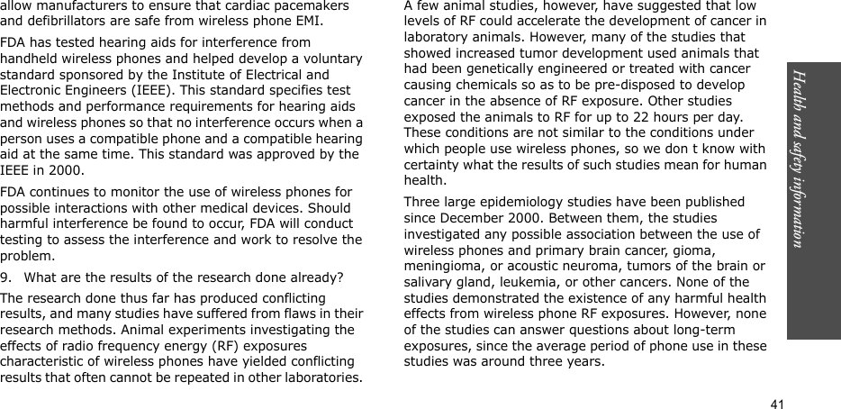 Health and safety information  41allow manufacturers to ensure that cardiac pacemakers and defibrillators are safe from wireless phone EMI.FDA has tested hearing aids for interference from handheld wireless phones and helped develop a voluntary standard sponsored by the Institute of Electrical and Electronic Engineers (IEEE). This standard specifies test methods and performance requirements for hearing aids and wireless phones so that no interference occurs when a person uses a compatible phone and a compatible hearing aid at the same time. This standard was approved by the IEEE in 2000.FDA continues to monitor the use of wireless phones for possible interactions with other medical devices. Should harmful interference be found to occur, FDA will conduct testing to assess the interference and work to resolve the problem.9. What are the results of the research done already?The research done thus far has produced conflicting results, and many studies have suffered from flaws in their research methods. Animal experiments investigating the effects of radio frequency energy (RF) exposures characteristic of wireless phones have yielded conflicting results that often cannot be repeated in other laboratories. A few animal studies, however, have suggested that low levels of RF could accelerate the development of cancer in laboratory animals. However, many of the studies that showed increased tumor development used animals that had been genetically engineered or treated with cancer causing chemicals so as to be pre-disposed to develop cancer in the absence of RF exposure. Other studies exposed the animals to RF for up to 22 hours per day. These conditions are not similar to the conditions under which people use wireless phones, so we don t know with certainty what the results of such studies mean for human health.Three large epidemiology studies have been published since December 2000. Between them, the studies investigated any possible association between the use of wireless phones and primary brain cancer, gioma, meningioma, or acoustic neuroma, tumors of the brain or salivary gland, leukemia, or other cancers. None of the studies demonstrated the existence of any harmful health effects from wireless phone RF exposures. However, none of the studies can answer questions about long-term exposures, since the average period of phone use in these studies was around three years.