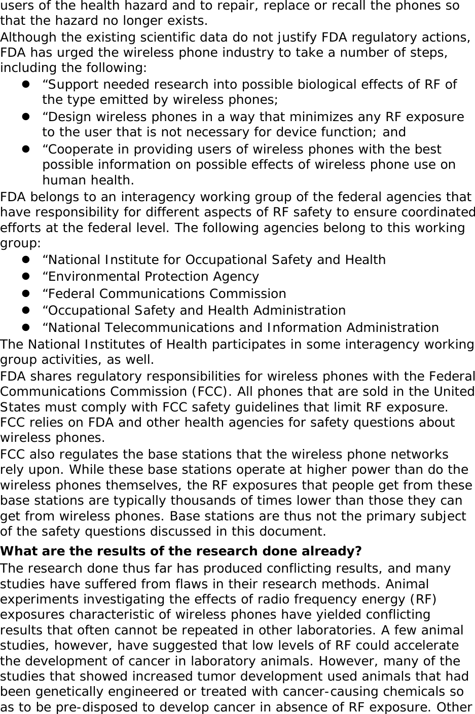 users of the health hazard and to repair, replace or recall the phones so that the hazard no longer exists. Although the existing scientific data do not justify FDA regulatory actions, FDA has urged the wireless phone industry to take a number of steps, including the following:  “Support needed research into possible biological effects of RF of the type emitted by wireless phones;  “Design wireless phones in a way that minimizes any RF exposure to the user that is not necessary for device function; and  “Cooperate in providing users of wireless phones with the best possible information on possible effects of wireless phone use on human health. FDA belongs to an interagency working group of the federal agencies that have responsibility for different aspects of RF safety to ensure coordinated efforts at the federal level. The following agencies belong to this working group:  “National Institute for Occupational Safety and Health  “Environmental Protection Agency  “Federal Communications Commission  “Occupational Safety and Health Administration  “National Telecommunications and Information Administration The National Institutes of Health participates in some interagency working group activities, as well. FDA shares regulatory responsibilities for wireless phones with the Federal Communications Commission (FCC). All phones that are sold in the United States must comply with FCC safety guidelines that limit RF exposure. FCC relies on FDA and other health agencies for safety questions about wireless phones. FCC also regulates the base stations that the wireless phone networks rely upon. While these base stations operate at higher power than do the wireless phones themselves, the RF exposures that people get from these base stations are typically thousands of times lower than those they can get from wireless phones. Base stations are thus not the primary subject of the safety questions discussed in this document. What are the results of the research done already? The research done thus far has produced conflicting results, and many studies have suffered from flaws in their research methods. Animal experiments investigating the effects of radio frequency energy (RF) exposures characteristic of wireless phones have yielded conflicting results that often cannot be repeated in other laboratories. A few animal studies, however, have suggested that low levels of RF could accelerate the development of cancer in laboratory animals. However, many of the studies that showed increased tumor development used animals that had been genetically engineered or treated with cancer-causing chemicals so as to be pre-disposed to develop cancer in absence of RF exposure. Other 