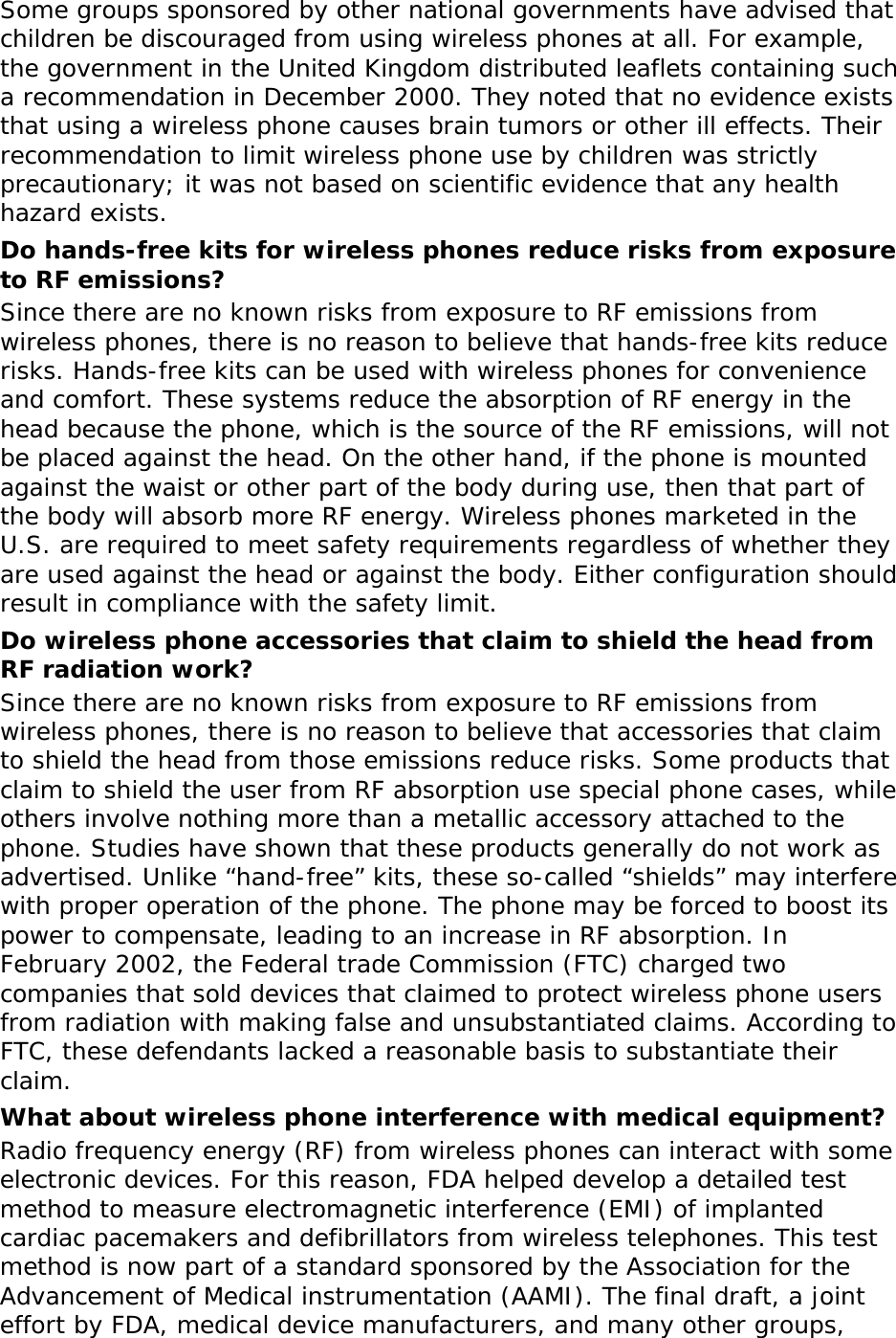 Some groups sponsored by other national governments have advised that children be discouraged from using wireless phones at all. For example, the government in the United Kingdom distributed leaflets containing such a recommendation in December 2000. They noted that no evidence exists that using a wireless phone causes brain tumors or other ill effects. Their recommendation to limit wireless phone use by children was strictly precautionary; it was not based on scientific evidence that any health hazard exists.  Do hands-free kits for wireless phones reduce risks from exposure to RF emissions? Since there are no known risks from exposure to RF emissions from wireless phones, there is no reason to believe that hands-free kits reduce risks. Hands-free kits can be used with wireless phones for convenience and comfort. These systems reduce the absorption of RF energy in the head because the phone, which is the source of the RF emissions, will not be placed against the head. On the other hand, if the phone is mounted against the waist or other part of the body during use, then that part of the body will absorb more RF energy. Wireless phones marketed in the U.S. are required to meet safety requirements regardless of whether they are used against the head or against the body. Either configuration should result in compliance with the safety limit. Do wireless phone accessories that claim to shield the head from RF radiation work? Since there are no known risks from exposure to RF emissions from wireless phones, there is no reason to believe that accessories that claim to shield the head from those emissions reduce risks. Some products that claim to shield the user from RF absorption use special phone cases, while others involve nothing more than a metallic accessory attached to the phone. Studies have shown that these products generally do not work as advertised. Unlike “hand-free” kits, these so-called “shields” may interfere with proper operation of the phone. The phone may be forced to boost its power to compensate, leading to an increase in RF absorption. In February 2002, the Federal trade Commission (FTC) charged two companies that sold devices that claimed to protect wireless phone users from radiation with making false and unsubstantiated claims. According to FTC, these defendants lacked a reasonable basis to substantiate their claim. What about wireless phone interference with medical equipment? Radio frequency energy (RF) from wireless phones can interact with some electronic devices. For this reason, FDA helped develop a detailed test method to measure electromagnetic interference (EMI) of implanted cardiac pacemakers and defibrillators from wireless telephones. This test method is now part of a standard sponsored by the Association for the Advancement of Medical instrumentation (AAMI). The final draft, a joint effort by FDA, medical device manufacturers, and many other groups, 