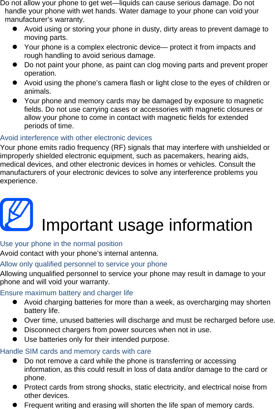 Do not allow your phone to get wet—liquids can cause serious damage. Do not handle your phone with wet hands. Water damage to your phone can void your manufacturer’s warranty.   Avoid using or storing your phone in dusty, dirty areas to prevent damage to moving parts.   Your phone is a complex electronic device— protect it from impacts and rough handling to avoid serious damage.   Do not paint your phone, as paint can clog moving parts and prevent proper operation.   Avoid using the phone’s camera flash or light close to the eyes of children or animals.   Your phone and memory cards may be damaged by exposure to magnetic fields. Do not use carrying cases or accessories with magnetic closures or allow your phone to come in contact with magnetic fields for extended periods of time. Avoid interference with other electronic devices Your phone emits radio frequency (RF) signals that may interfere with unshielded or improperly shielded electronic equipment, such as pacemakers, hearing aids, medical devices, and other electronic devices in homes or vehicles. Consult the manufacturers of your electronic devices to solve any interference problems you experience.   Important usage information Use your phone in the normal position Avoid contact with your phone’s internal antenna. Allow only qualified personnel to service your phone Allowing unqualified personnel to service your phone may result in damage to your phone and will void your warranty. Ensure maximum battery and charger life   Avoid charging batteries for more than a week, as overcharging may shorten battery life.   Over time, unused batteries will discharge and must be recharged before use.   Disconnect chargers from power sources when not in use.   Use batteries only for their intended purpose. Handle SIM cards and memory cards with care   Do not remove a card while the phone is transferring or accessing information, as this could result in loss of data and/or damage to the card or phone.   Protect cards from strong shocks, static electricity, and electrical noise from other devices.   Frequent writing and erasing will shorten the life span of memory cards. 