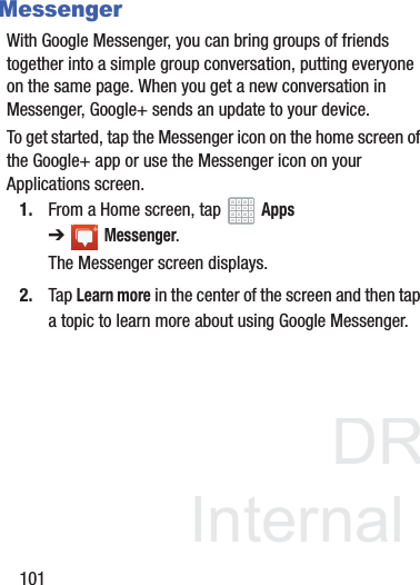 DRAFT InternalUse Only101MessengerWith Google Messenger, you can bring groups of friends together into a simple group conversation, putting everyone on the same page. When you get a new conversation in Messenger, Google+ sends an update to your device.To get started, tap the Messenger icon on the home screen of the Google+ app or use the Messenger icon on your Applications screen.1. From a Home screen, tap   Apps ➔Messenger.The Messenger screen displays.2. Tap Learn more in the center of the screen and then tap a topic to learn more about using Google Messenger.