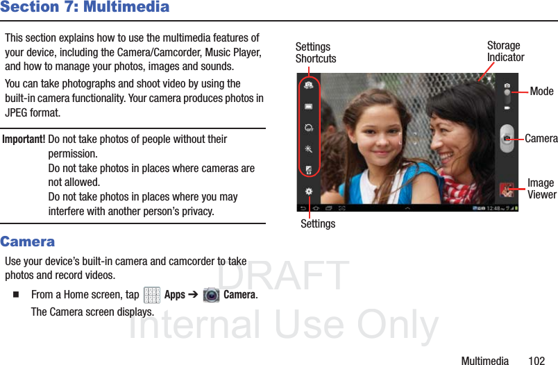 DRAFT InternalUse OnlyMultimedia       102Section 7: MultimediaThis section explains how to use the multimedia features of your device, including the Camera/Camcorder, Music Player, and how to manage your photos, images and sounds.You can take photographs and shoot video by using the built-in camera functionality. Your camera produces photos in JPEG format.Important! Do not take photos of people without their permission. Do not take photos in places where cameras are not allowed.Do not take photos in places where you may interfere with another person’s privacy.CameraUse your device’s built-in camera and camcorder to take photos and record videos.  From a Home screen, tap   Apps ➔   Camera.The Camera screen displays. SettingsImageModeCameraViewerStorageIndicatorSettingsShortcuts