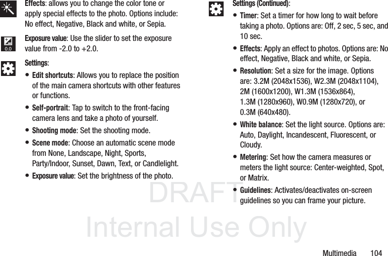 DRAFT InternalUse OnlyMultimedia       104Effects: allows you to change the color tone or apply special effects to the photo. Options include: No effect, Negative, Black and white, or Sepia.Exposure value: Use the slider to set the exposure value from -2.0 to +2.0.Settings:• Edit shortcuts: Allows you to replace the position of the main camera shortcuts with other features or functions.• Self-portrait: Tap to switch to the front-facing camera lens and take a photo of yourself.• Shooting mode: Set the shooting mode.• Scene mode: Choose an automatic scene mode from None, Landscape, Night, Sports, Party/Indoor, Sunset, Dawn, Text, or Candlelight.• Exposure value: Set the brightness of the photo.Settings (Continued):• Timer: Set a timer for how long to wait before taking a photo. Options are: Off, 2 sec, 5 sec, and 10 sec.• Effects: Apply an effect to photos. Options are: No effect, Negative, Black and white, or Sepia.• Resolution: Set a size for the image. Options are: 3.2M (2048x1536), W2.3M (2048x1104), 2M (1600x1200), W1.3M (1536x864), 1.3M (1280x960), W0.9M (1280x720), or 0.3M (640x480).• White balance: Set the light source. Options are: Auto, Daylight, Incandescent, Fluorescent, or Cloudy.• Metering: Set how the camera measures or meters the light source: Center-weighted, Spot, or Matrix.• Guidelines: Activates/deactivates on-screen guidelines so you can frame your picture.