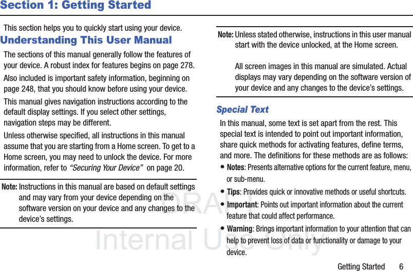 DRAFT InternalUse OnlyGetting Started       6Section 1: Getting StartedThis section helps you to quickly start using your device.Understanding This User ManualThe sections of this manual generally follow the features of your device. A robust index for features begins on page 278.Also included is important safety information, beginning on page 248, that you should know before using your device.This manual gives navigation instructions according to the default display settings. If you select other settings, navigation steps may be different.Unless otherwise specified, all instructions in this manual assume that you are starting from a Home screen. To get to a Home screen, you may need to unlock the device. For more information, refer to “Securing Your Device”  on page 20.Note: Instructions in this manual are based on default settings and may vary from your device depending on the software version on your device and any changes to the device’s settings.Note: Unless stated otherwise, instructions in this user manual start with the device unlocked, at the Home screen.All screen images in this manual are simulated. Actual displays may vary depending on the software version of your device and any changes to the device’s settings.Special TextIn this manual, some text is set apart from the rest. This special text is intended to point out important information, share quick methods for activating features, define terms, and more. The definitions for these methods are as follows:• Notes: Presents alternative options for the current feature, menu, or sub-menu.• Tips: Provides quick or innovative methods or useful shortcuts.• Important: Points out important information about the current feature that could affect performance.• Warning: Brings important information to your attention that can help to prevent loss of data or functionality or damage to your device.