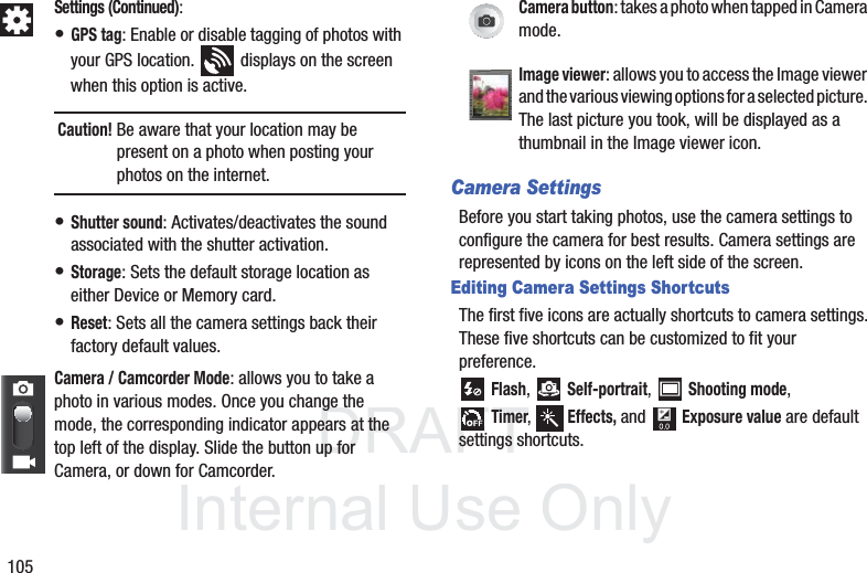 DRAFT InternalUse Only105Camera SettingsBefore you start taking photos, use the camera settings to configure the camera for best results. Camera settings are represented by icons on the left side of the screen.Editing Camera Settings ShortcutsThe first five icons are actually shortcuts to camera settings. These five shortcuts can be customized to fit your preference. Flash,  Self-portrait,  Shooting mode,Timer,  Effects, and  Exposure value are default settings shortcuts.Settings (Continued):• GPS tag: Enable or disable tagging of photos with your GPS location.   displays on the screen when this option is active.Caution! Be aware that your location may be present on a photo when posting your photos on the internet. • Shutter sound: Activates/deactivates the sound associated with the shutter activation.• Storage: Sets the default storage location as either Device or Memory card.• Reset: Sets all the camera settings back their factory default values.Camera / Camcorder Mode: allows you to take a photo in various modes. Once you change the mode, the corresponding indicator appears at the top left of the display. Slide the button up for Camera, or down for Camcorder.Camera button: takes a photo when tapped in Camera mode.Image viewer: allows you to access the Image viewer and the various viewing options for a selected picture. The last picture you took, will be displayed as a thumbnail in the Image viewer icon.