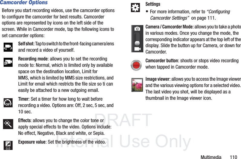 DRAFT InternalUse OnlyMultimedia       110Camcorder OptionsBefore you start recording videos, use the camcorder options to configure the camcorder for best results. Camcorder options are represented by icons on the left side of the screen. While in Camcorder mode, tap the following icons to set camcorder options:Self shot: Tap to switch to the front-facing camera lens and record a video of yourself.Recording mode: allows you to set the recording mode to: Normal, which is limited only by available space on the destination location, Limit for MMS, which is limited by MMS size restrictions, and Limit for email which restricts the file size so ti can easily be attached to a new outgoing email.Timer: Set a timer for how long to wait before recording a video. Options are: Off, 2 sec, 5 sec, and 10 sec.Effects: allows you to change the color tone or apply special effects to the video. Options include: No effect, Negative, Black and white, or Sepia.Exposure value: Set the brightness of the video.Settings• For more information, refer to “Configuring Camcorder Settings”  on page 111.Camera / Camcorder Mode: allows you to take a photo in various modes. Once you change the mode, the corresponding indicator appears at the top left of the display. Slide the button up for Camera, or down for Camcorder.Camcorder button: shoots or stops video recording when tapped in Camcorder mode.Image viewer: allows you to access the Image viewer and the various viewing options for a selected video. The last video you shot, will be displayed as a thumbnail in the Image viewer icon.