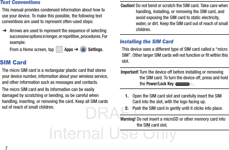 DRAFT InternalUse Only7Text ConventionsThis manual provides condensed information about how to use your device. To make this possible, the following text conventions are used to represent often-used steps:SIM CardThe micro SIM card is a rectangular plastic card that stores your device number, information about your wireless service, and other information such as messages and contacts.The micro SIM card and its information can be easily damaged by scratching or bending, so be careful when handling, inserting, or removing the card. Keep all SIM cards out of reach of small children.Caution! Do not bend or scratch the SIM card. Take care when handling, installing, or removing the SIM card, and avoid exposing the SIM card to static electricity, water, or dirt. Keep the SIM card out of reach of small children.Installing the SIM CardThis device uses a different type of SIM card called a “micro SIM”. Other larger SIM cards will not function or fit within this slot. Important! Turn the device off before installing or removing the SIM card. To turn the device off, press and hold the Power/Lock Key .1. Open the SIM card slot and carefully insert the SIM Card into the slot, with the logo facing up.2. Push the SIM card in gently until it clicks into place.Warning! Do not insert a microSD or other memory card into the SIM card slot.➔ Arrows are used to represent the sequence of selecting successive options in longer, or repetitive, procedures. For example:From a Home screen, tap   Apps ➔  Settings.