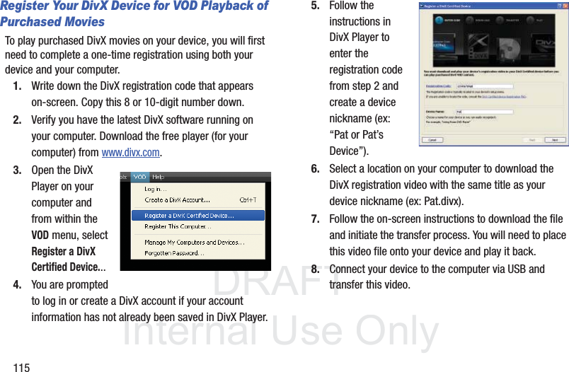 DRAFT InternalUse Only115Register Your DivX Device for VOD Playback of Purchased MoviesTo play purchased DivX movies on your device, you will first need to complete a one-time registration using both your device and your computer.  1. Write down the DivX registration code that appears on-screen. Copy this 8 or 10-digit number down.2. Verify you have the latest DivX software running on your computer. Download the free player (for your computer) from www.divx.com. 3. Open the DivX Player on your computer and from within the VOD menu, select Register a DivX Certified Device...4. You are prompted to log in or create a DivX account if your account information has not already been saved in DivX Player.5. Follow the instructions in DivX Player to enter the registration code from step 2 and create a device nickname (ex: “Pat or Pat’s Device”).6. Select a location on your computer to download the DivX registration video with the same title as your device nickname (ex: Pat.divx).7. Follow the on-screen instructions to download the file and initiate the transfer process. You will need to place this video file onto your device and play it back.8. Connect your device to the computer via USB and transfer this video. 