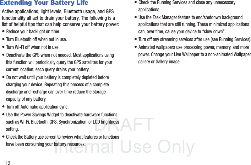 DRAFT InternalUse Only13Extending Your Battery LifeActive applications, light levels, Bluetooth usage, and GPS functionality all act to drain your battery. The following is a list of helpful tips that can help conserve your battery power:• Reduce your backlight on time. • Turn Bluetooth off when not in use.• Turn Wi-Fi off when not in use. • Deactivate the GPS when not needed. Most applications using this function will periodically query the GPS satellites for your current location; each query drains your battery. • Do not wait until your battery is completely depleted before charging your device. Repeating this process of a complete discharge and recharge can over time reduce the storage capacity of any battery. • Turn off Automatic application sync. • Use the Power Savings Widget to deactivate hardware functions such as Wi-Fi, Bluetooth, GPS, Synchronization, or LCD brightness setting. • Check the Battery use screen to review what features or functions have been consuming your battery resources.• Check the Running Services and close any unnecessary applications.• Use the Task Manager feature to end/shutdown background applications that are still running. These minimized applications can, over time, cause your device to “slow down”. • Turn off any streaming services after use (see Running Services).• Animated wallpapers use processing power, memory, and more power. Change your Live Wallpaper to a non-animated Wallpaper gallery or Gallery image. 