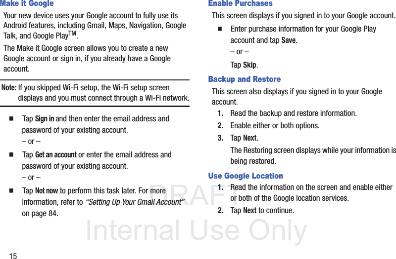 DRAFT InternalUse Only15Make it GoogleYour new device uses your Google account to fully use its Android features, including Gmail, Maps, Navigation, Google Talk, and Google PlayTM.The Make it Google screen allows you to create a new Google account or sign in, if you already have a Google account.Note: If you skipped Wi-Fi setup, the Wi-Fi setup screen displays and you must connect through a Wi-Fi network.  Tap Sign in and then enter the email address and password of your existing account.– or –  Tap Get an account or enter the email address and password of your existing account.– or –  Tap Not now to perform this task later. For more information, refer to “Setting Up Your Gmail Account”  on page 84.Enable PurchasesThis screen displays if you signed in to your Google account.  Enter purchase information for your Google Play account and tap Save.– or –Tap Skip.Backup and RestoreThis screen also displays if you signed in to your Google account.1. Read the backup and restore information.2. Enable either or both options.3. Tap Next.The Restoring screen displays while your information is being restored.Use Google Location1. Read the information on the screen and enable either or both of the Google location services.2. Tap Next to continue.
