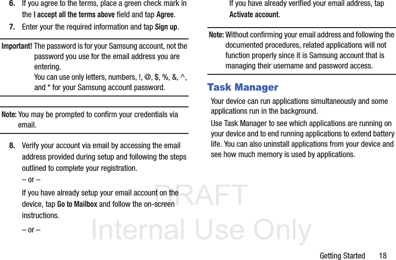 DRAFT InternalUse OnlyGetting Started       186. If you agree to the terms, place a green check mark in the I accept all the terms above field and tap Agree.7. Enter your the required information and tap Sign up.Important! The password is for your Samsung account, not the password you use for the email address you are entering. You can use only letters, numbers, !, @, $, %, &amp;, ^, and * for your Samsung account password.Note: You may be prompted to confirm your credentials via email.8. Verify your account via email by accessing the email address provided during setup and following the steps outlined to complete your registration.– or –If you have already setup your email account on the device, tap Go to Mailbox and follow the on-screen instructions.– or –If you have already verified your email address, tap Activate account.Note: Without confirming your email address and following the documented procedures, related applications will not function properly since it is Samsung account that is managing their username and password access.Task ManagerYour device can run applications simultaneously and some applications run in the background.Use Task Manager to see which applications are running on your device and to end running applications to extend battery life. You can also uninstall applications from your device and see how much memory is used by applications.